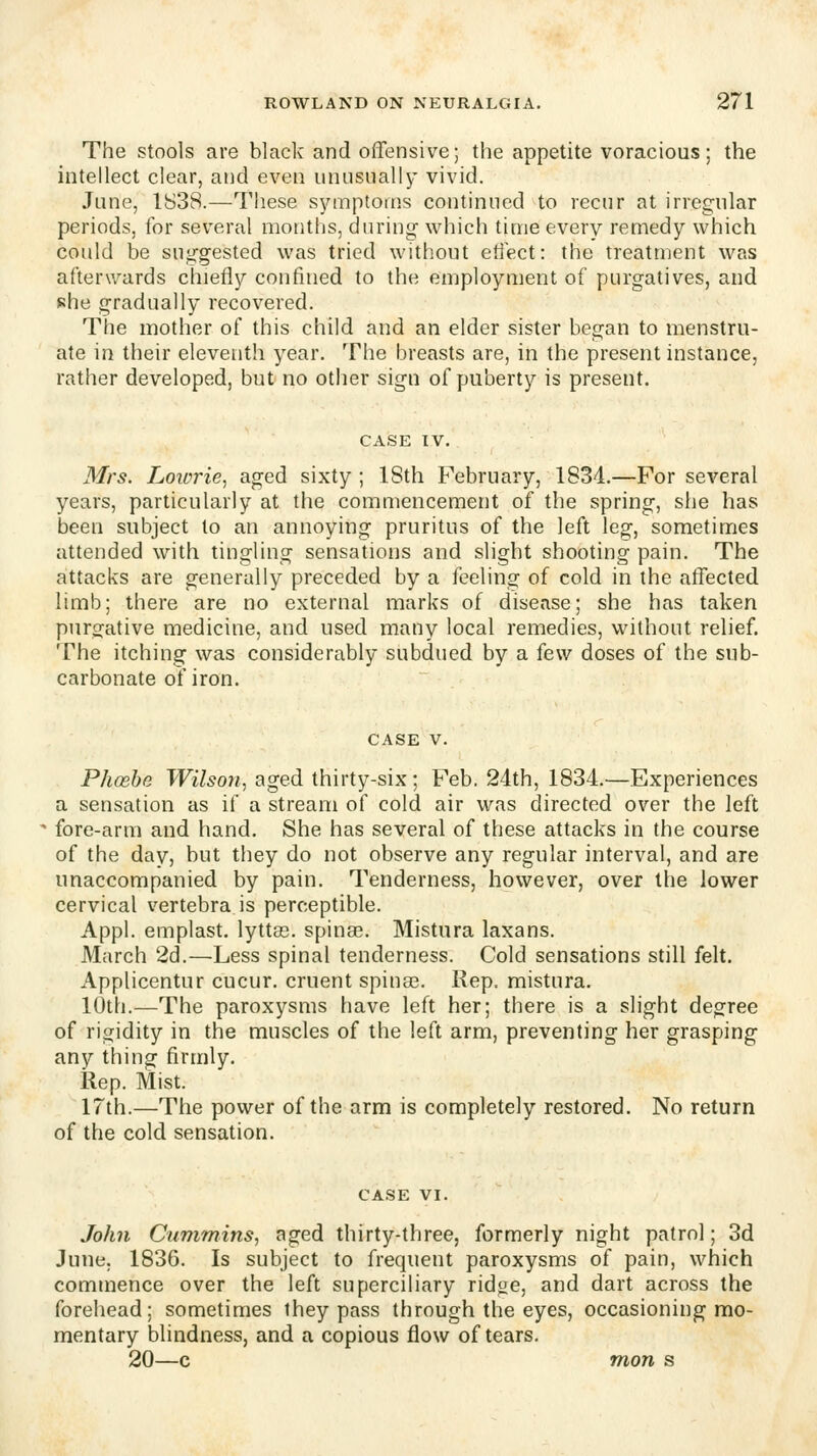 The stools are black and offensive; the appetite voracious; the intellect clear, and even unusually vivid. June, 1838.—These sjanptoms continued to recur at irregular periods, for several months, during which time every remedy which could be suggested was tried without etiect: the treatment was afterwards chietly confined to the employment of purgatives, and she gradually recovered. The mother of this child and an elder sister began to menstru- ate in their eleventh year. The breasts are, in the present instance, rather developed, but no otiier sign of puberty is present. Mrs. Loiorie, aged sixty ; 18th February, 1834.—For several years, particularly at the commencement of the spring, she has been subject to an annoying pruritus of the left leg, sometimes attended with tingling sensations and slight shooting pain. The attacks are generally preceded by a feeling of cold in the affected limb; there are no external marks of disease; she has taken purgative medicine, and used many local remedies, without relief. The itching was considerably subdued by a (ew doses of the sub- carbonate of iron. Phcehe Wilson., aged thirty-six; Feb. 24th, 1834.—Experiences a sensation as if a stream of cold air was directed over the left fore-arm and hand. She has several of these attacks in the course of the day, but they do not observe any regular interval, and are unaccompanied by pain. Tenderness, however, over the lower cervical vertebra is perceptible. Appl. emplast. lyttas. spinae. Mistura laxans. March 2d.—Less spinal tenderness. Cold sensations still felt. Applicentur cucur. cruent spinas. Rep. mistura. 10th.—The paroxysms have left her; there is a slight degree of rigidity in the muscles of the left arm, preventing her grasping any thing firmly. Rep. Mist. 17th.—The power of the arm is completely restored. No return of the cold sensation. John Cummins., aged thirty-three, formerly night patrol; 3d June. 1836. Is subject to frequent paroxysms of pain, which commence over the left superciliary ridge, and dart across the forehead: sometimes they pass through the eyes, occasioning mo- mentary blindness, and a copious flow of tears. 20—c mon s