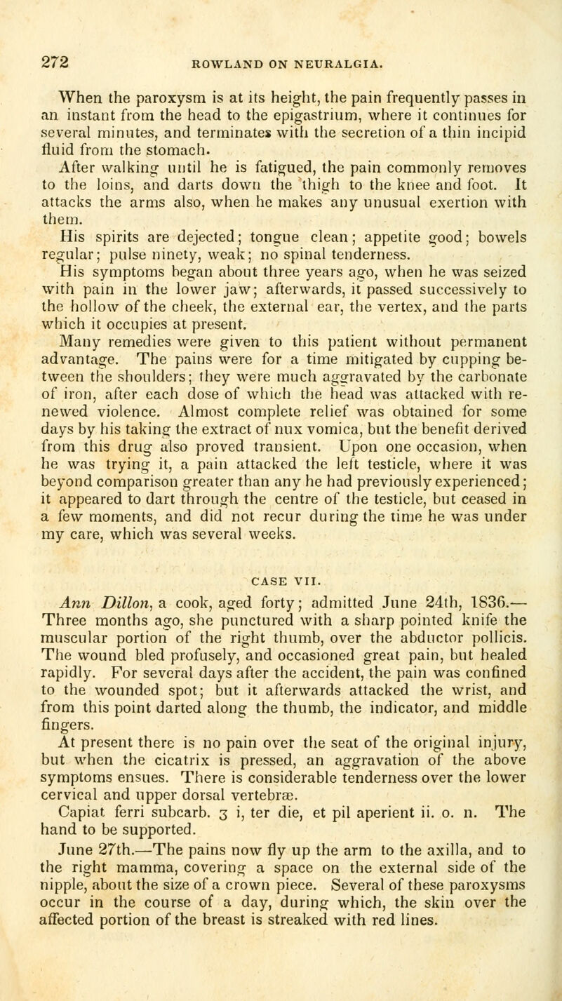 When the paroxysm is at its height, the pain frequently passes in an instant from the head to the epigastrium, where it continues for several minutes, and terminates with the secretion of a thin incipid fluid from the stomach. After walking until he is fatigued, the pain commonly removes to the loins, and darts down the thigh to the knee and foot. It attacks the arms also, when he makes any unusual exertion with them. His spirits are dejected; tongue clean; appetite good; bowels regular; pulse ninety, weak; no spinal tenderness. His symptoms began about three years ago, when he was seized with pain in the lower jaw; afterwards, it passed successively to the hollow of the cheek, the external ear, the vertex, and the parts which it occupies at present. Many remedies were given to this patient without permanent advantage. The pains were for a time mitigated by cupping be- tween the shoulders; they were much aggravated by the carbonate of iron, after each dose of which the head was attacked with re- newed violence. Almost complete relief was obtained for some days by his taking the extract of nux vomica, but the benefit derived from this drug also proved transient. Upon one occasion, when he was trying it, a pain attacked the left testicle, where it was beyond comparison greater than any he had previously experienced; it appeared to dart through the centre of the testicle, but ceased in a few moments, and did not recur during the time he was under my care, which was several weeks. CASE VII. An7i Dillon, a cook, aged forty; admitted June 24th, 1836.— Three months ago, she punctured with a sharp pointed knife the muscular portion of the right thumb, over the abductor poUicis. The wound bled profusely, and occasioned great pain, but healed rapidly. For several days after the accident, the pain was confined to the wounded spot; but it afterwards attacked the wrist, and from this point darted along the thumb, the indicator, and middle fingers. At present there is no pain over the seat of the original injury, but when the cicatrix is pressed, an aggravation of the above symptoms ensues. There is considerable tenderness over the lower cervical and upper dorsal vertebrse. Capiat ferri subcarb. 3 i, ter die, et pil aperient ii. o. n. The hand to be supported. June 27th.—The pains now fiy up the arm to the axilla, and to the right mamma, covering a space on the external side of the nipple, about the size of a crown piece. Several of these paroxysms occur in the course of a day, during which, the skin over the affected portion of the breast is streaked with red lines.