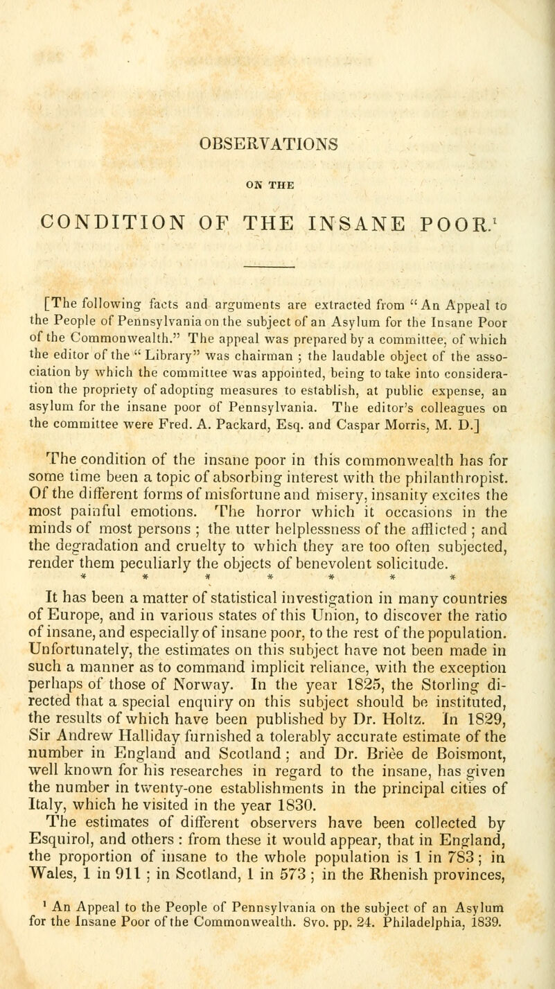 OBSERVATIONS OK THE CONDITION OF THE INSANE POOR.' [The following facts and arguments are extracted from An Appeal to the People of Pennsylvania on the subject of an Asylum for the Insane Poor of the Commonwealth. The appeal was prepared by a committee, of which the editor of the  Library was chairman ; the laudable object of the asso- ciation by which the committee was appointed, being to take into considera- tion the propriety of adopting measures to establish, at public expense, an asylum for the insane poor of Pennsylvania. The editor's colleagues on the committee were Fred. A. Packard, Esq. and Caspar Morris, M. D.] The condition of the insane poor in this commonwealth has for some lime been a topic of absorbing interest with the philanthropist. Of the different forms of misfortune and misery, insanity excites the most painful emotions. The horror which it occasions in the minds of most persons ; the utter helplessness of the afflicted ; and the degradation and cruelty to which they are too often subjected, render them peculiarly the objects of benevolent solicitude. It has been a matter of statistical investigation in many countries of Europe, and in various states of this Union, to discover the ratio of insane, and especially of insane poor, to the rest of the population. Unfortunately, the estimates on this subject have not been made in such a manner as to command implicit reliance, with the exception perhaps of those of Norway. In the year 1825, the Sterling di- rected that a special enquiry on this subject should be instituted, the results of which have been published by Dr. Holtz. In 1829, Sir Andrew Halliday furnished a tolerably accurate estimate of the number in England and Scotland ; and Dr. Briee de Boismont, well known for his researches in regard to the insane, has given the number in twenty-one establishments in the principal cities of Italy, which he visited in the year 1830. The estimates of different observers have been collected by Esquirol, and others : from these it would appear, that in England, the proportion of insane to the whole population is 1 in 783; in Wales, 1 in 911 ; in Scotland, 1 in 573 ; in the Rhenish provinces, ' An Appeal to the People of Pennsylvania on the subject of an Asylum for the Insane Poor of the Commonwealth. 8vo. pp. 24. Philadelphia, 1839.