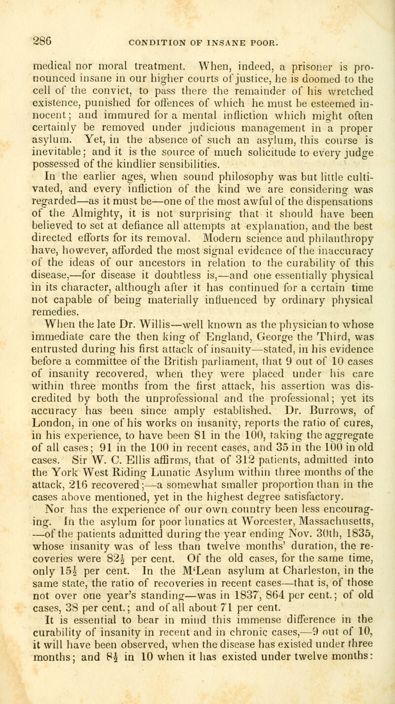 medical nor moral treatment. When, indeed, a prisoner is pro- nounced insane in our higher courts of justice, he is doomed to the cell of the convict, to pass there the remainder of his wretched existence, punished for offences of which he must be esteemed in- nocent; and immured for a mental infliction which might often certainly be removed under judicious management in a proper asylum. Yet, in the absence of such an asylum, this course is inevitable; and it is the source of much solicitude to every judge possessed of the kindlier sensibilities. In the earlier ages, when sound philosophy was but little culti- vated, and every infliction of the kind we are considering was regarded—as it must be—one of the most awful of the dispensations of the Almighty, it is not surprising that it should have been believed to set at defiance all attempts at explanation, and the best directed efforts for its removal. Modern science and philanthropy have, however, afforded the most signal evidence of the inaccuracy of the ideas of our ancestors in relation to the curability of this disease,—for disease it doubtless is,—and one essentially physical in its character, although after it has continued for a certain time not capable of being materially influenced by ordinary physical remedies. When the late Dr. Willis—well known as the physician to whose immediate care the then king of England, George the Third, was entrusted during his first attack of insanity—stated, in his evidence before a committee of the British parliament, that 9 out of 10 cases of insanity recovered, when they were placed under his care within three months from the first attack, his assertion was dis- credited by both the unprofessional and the professional; yet its accuracy has been since amply established. Dr. Burrows, of London, in one of his works on insanity, reports the ratio of cures, in his experience, to have been 81 in the 100, taking the aggregate of all cases; 91 in the 100 in recent cases, and 35 in the 100 in old cases. Sir W. C. Ellis affirms, that of 312 patients, admitted into the York West Riding Lunatic Asylum within tliree months of the attack, 216 recovered;—a somewhat smaller proportion than in the cases above mentioned, yet in the highest degree satisfactory. Nor has the experience of our own country been less encourag- ing. In the asylum for poor lunatics at Worcester, Massachusetts, —of the patients admitted during the year ending Nov. 30th, 1835, whose insanity was of less than twelve months' duration, the re- coveries were 824 per cent. Of the old cases, for the same time, only 151 per cent. In the M'Lean asylum at Charleston, in the same state, the ratio of recoveries in recent cases—that is, of those not over one year's standing—was in 1837, 864 per cent.; of old cases, 38 per cent.; and of all about 71 per cent. It is essential to bear in mind this immense difference in the curability of insanity in recent and in chronic cases,—9 out of 10, it will have been observed, when the disease has existed under three months; and 8^ in 10 when it has existed under twelve months: