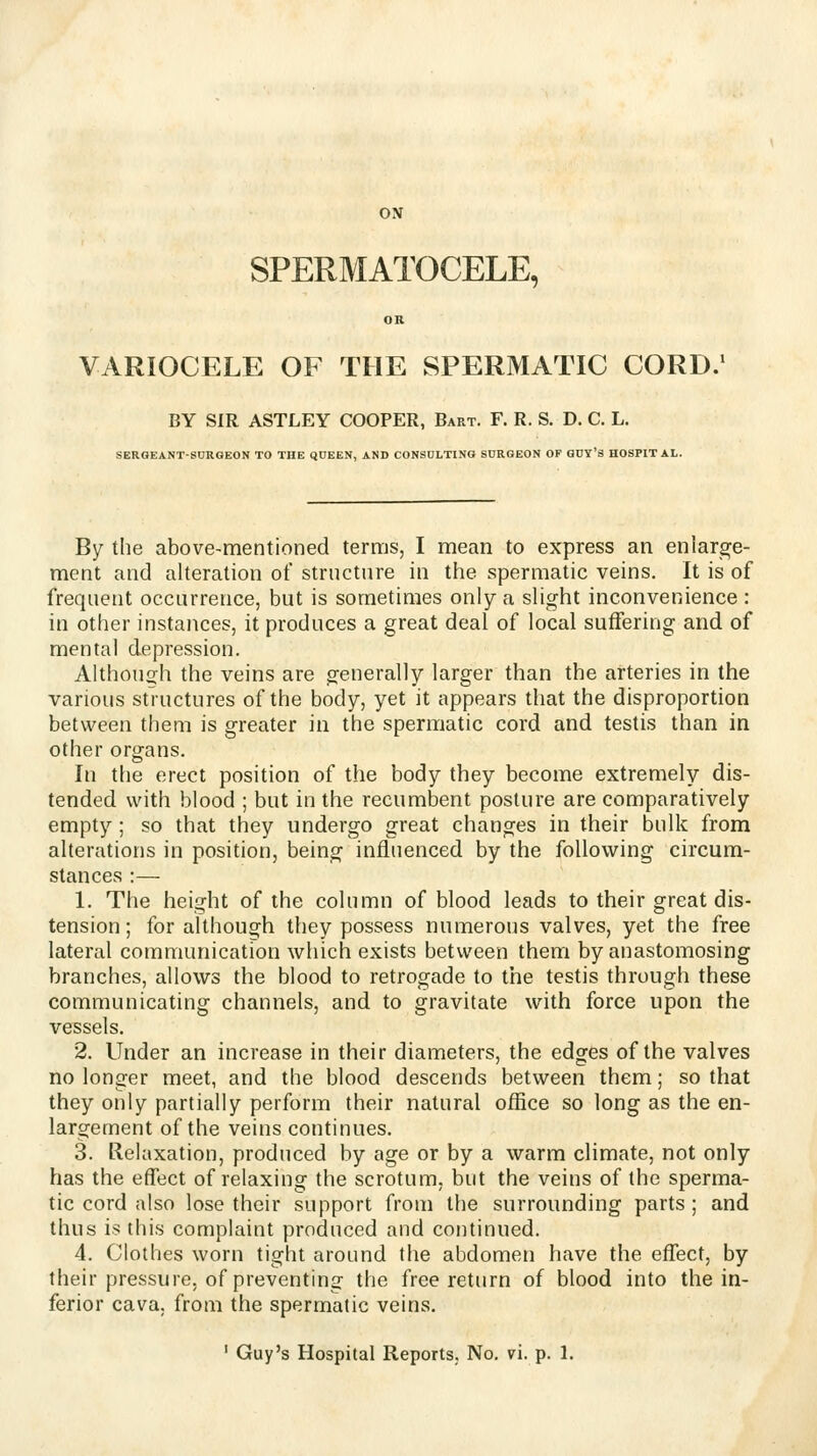 SPERMATOCELE, VARIOCELE OF THE SPERMATIC CORD. BY SIR ASTLEY COOPER, Bart. F. R. S. D. C. L. SERGEANT-SURGEON TO THE QUEEN, AND CONSULTING SURGEON OF GUY'S HOSPITAL. By the above-mentioned terms, I mean to express an enlarge- ment and alteration of structure in the spermatic veins. It is of frequent occurrence, but is sometimes only a slight inconvenience : in other instances, it produces a great deal of local suffering and of mental depression. Althoucrh the veins are generally larger than the arteries in the various structures of the body, yet it appears that the disproportion between them is greater in the spermatic cord and testis than in other organs. In the erect position of the body they become extremely dis- tended with blood ; but in the recumbent posture are comparatively empty; so that they undergo great changes in their bulk from alterations in position, being influenced by the following circum- stances :— 1. The height of the column of blood leads to their great dis- tension; for although they possess numerous valves, yet the free lateral communication which exists between them by anastomosing branches, allows the blood to retrogade to the testis through these communicating channels, and to gravitate with force upon the vessels. 2. Under an increase in their diameters, the edges of the valves no longer meet, and the blood descends between them; so that they only partially perform their natural office so long as the en- largement of the veins continues. 3. Relaxation, produced by age or by a warm climate, not only has the effect of relaxing the scrotum, but the veins of the sperma- tic cord also lose their support from the surrounding parts; and thus is this complaint produced and continued. 4. Clothes worn tight around the abdomen have the effect, by their pressure, of preventing the free return of blood into the in- ferior cava, from the spermatic veins.