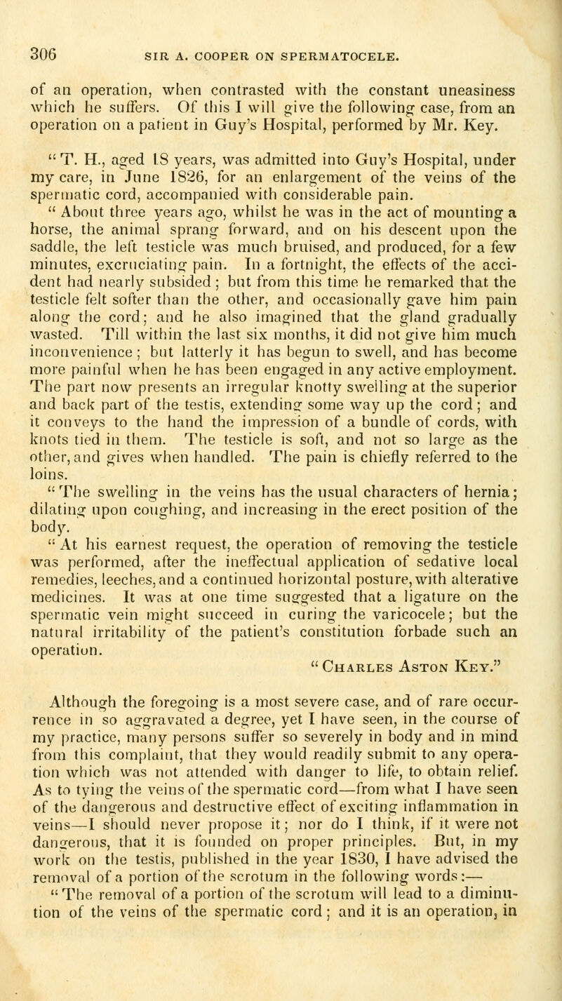 of an operation, when contrasted with the constant uneasiness which he suffers. Of this I will give the following case, from an operation on a patient in Guy's Hospital, performed by Mr. Key.  T. H., aged IS years, was admitted into Guy's Hospital, under my care, in June 1826, for an enlargement of the veins of the spermatic cord, accompanied with considerable pain.  About three years ago, whilst he was in the act of mounting a horse, the animal sprang forward, and on his descent upon the saddle, the left testicle was much bruised, and produced, for a few minutes, excruciating pain. In a fortnight, the effects of the acci- dent had nearly subsided ; but from this time he remarked that the testicle felt softer than the other, and occasionally gave him pain along the cord; and he also imagined that the gland gradually wasted. Till within the last six months, it did not give him much inconvenience ; but latterly it has begun to swell, and has become more painful when he has been engaged in any active employment. The part now presents an irregular knotty swelling at the superior and back part of the testis, extendinof some way up the cord; and it conveys to the hand the iinpression of a bundle of cords, with knots tied in them. The testicle is soft, and not so large as the other, and gives when handled. The pain is chiefly referred to the loins. The swelling in the veins has the usual characters of hernia; dilating upon coughing, and increasing in the erect position of the body.  At his earnest request, the operation of removing the testicle was performed, after the ineffectual application of sedative local remedies, leeches, and a continued horizontal posture, with alterative medicines. It was at one time suggested that a ligature on the spermatic vein might succeed in curing the varicocele; but the natural irritability of the patient's constitution forbade such an operation,  Charles Aston Key. Although the foregoing is a most severe case, and of rare occur- rence in so aggravated a degree, yet I have seen, in the course of my practice, many persons suffer so severely in body and in mind from this complaint, that they would readily submit to any opera- tion which was not attended with danger to life, to obtain relief. As to tying the veins of the spermatic cord—from what I have seen of the dangerous and destructive efl^ect of exciting inflammation in veins—I should never propose it; nor do I think, if it were not dangerous, that it is founded on proper principles. But, in my work on the testis, published in the year 1830, I have advised the removal of a portion of the scrotum in the following words:— The removal of a portion of the scrotum will lead to a diminu- tion of the veins of the spermatic cord; and it is an operation, in