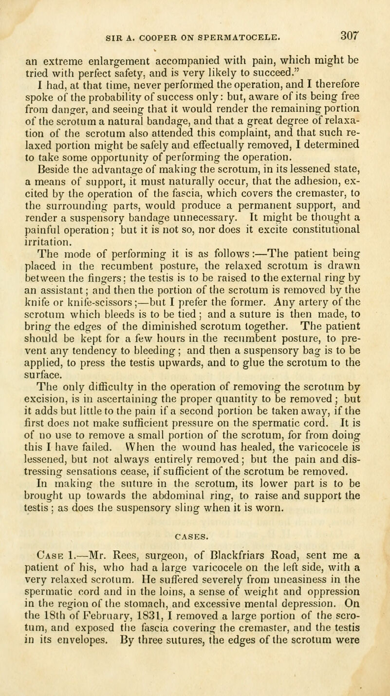 an extreme enlargement accompanied with pain, which might be tried with perfect safety, and is very likely to succeed. I had, at that time, never performed the operation, and I therefore spoke of the probability of success only: but, aware of its being free from danger, and seeing that it would render the remaining portion of the scrotum a natural bandage, and that a great degree of relaxa- tion of the scrotum also attended this complaint, and that such re- laxed portion might be safely and effectually removed, I determined to take some opportunity of performing the operation. Beside the advantage of making the scrotum, in its lessened state, a means of support, it must naturally occur, that the adhesion, ex- cited by the operation of the fascia, which covers the cremaster, to the surrounding parts, would produce a permanent support, and render a suspensory bandage unnecessary. It might be thought a painful operation; but it is not so, nor does it excite constitutional irritation. The mode of performing it is as follows:—The patient being placed in the recumbent posture, the relaxed scrotum is drawn between the fingers; the testis is to be raised to the external ring by an assistant; and then the portion of the scrotum is removed by the knife or knife-scissors;—but I prefer the former. Any artery of the scrotum which bleeds is to be tied; and a suture is then made, to bring the edges of the diminished scrotum together. The patient should be kept for a few hours in the recumbent posture, to pre- vent any tendency to bleeding; and then a suspensory bag is to be applied, to press the testis upwards, and to glue the scrotum to the surface. The only difficulty in the operation of removing the scrotum by excision, is in ascertaining the proper quantity to be removed ; but it adds but little to the pain if a second portion be taken away, if the first does not make sufficient pressure on the spermatic cord. It is of no use to remove a small portion of the scrotum, for from doing this I have failed. When the wound has healed, the varicocele is lessened, but not always entirely removed; but the pain and dis- tressing sensations cease, if sufficient of the scrotum be removed. In making the suture in the scrotum, its lower part is to be brought up towards the abdominal ring, to raise and support the testis ; as does the suspensory sling when it is worn. Case 1.—Mr. Rees, surgeon, of Blackfriars Road, sent me a patient of his, who had a large varicocele on the left side, with a very relaxed scrotum. He suffered severely from uneasiness in the spermatic cord and in the loins, a sense of weight and oppression in the region of the stomach, and excessive mental depression. On the 18th of February, 1831, I removed a large portion of the scro- tum, and exposed the fascia covering the cremaster, and the testis in its envelopes. By three sutures, the edges of the scrotum were