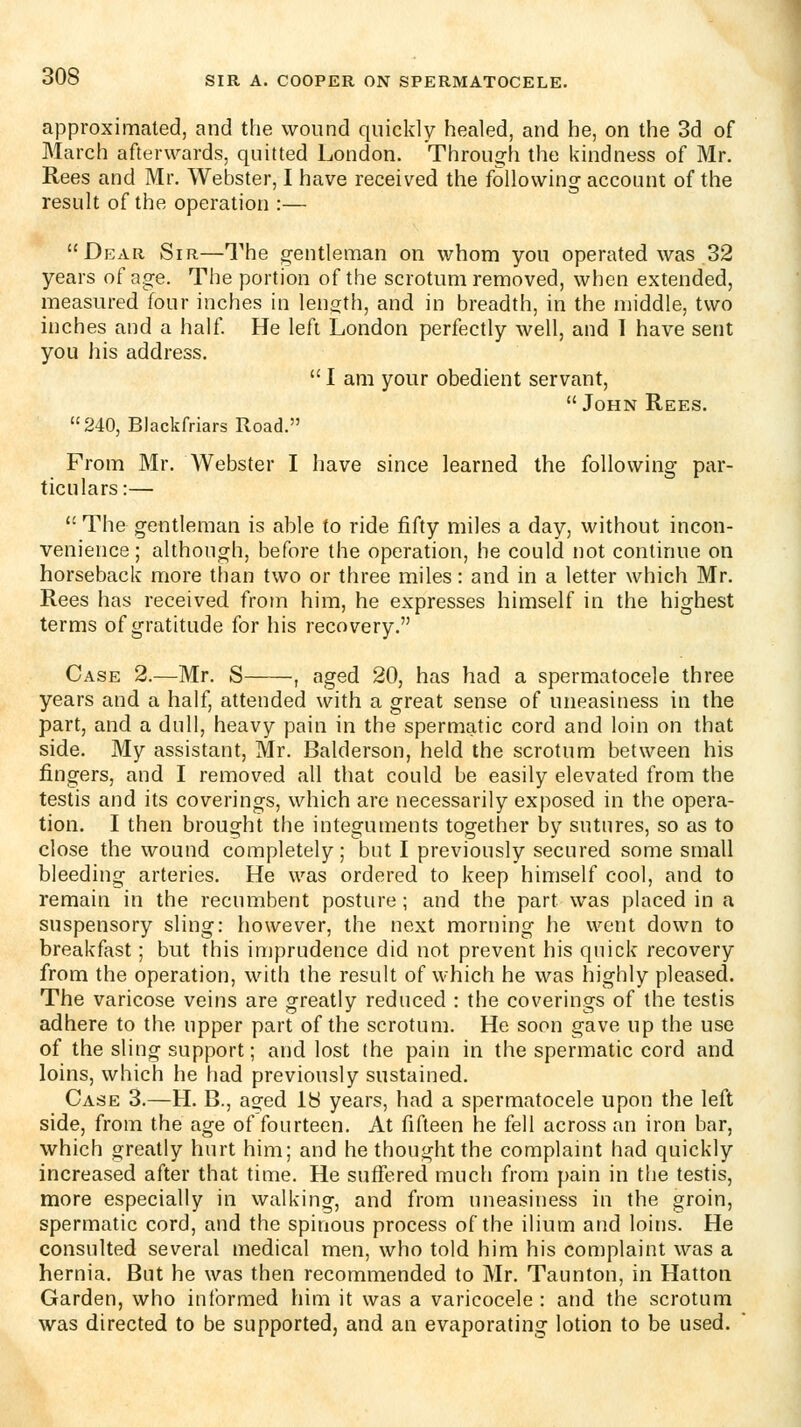 approximated, and the wound quickly healed, and he, on the 3d of March afterwards, quitted London. Through the kindness of Mr. Rees and Mr. Webster, I have received the following account of the result of the operation :— Dear Sir—The gentleman on whom you operated was 32 years of age. The portion of the scrotum removed, when extended, measured four inches in length, and in breadth, in the middle, two inches and a half He left London perfectly well, and T have sent you his address.  I am your obedient servant,  John Rees. 240, Blackfriars Road. From Mr. Webster I have since learned the following par- ticulars:—  The gentleman is ahle to ride fifty miles a day, without incon- venience; although, before the operation, he could not continue on horseback more than two or three miles: and in a letter which Mr. Rees has received frotn him, he expresses himself in the highest terms of gratitude for his recovery. Case 2.—Mr. S , aged 20, has had a spermatocele three years and a half, attended with a great sense of uneasiness in the part, and a dull, heavy pain in the spermatic cord and loin on that side. My assistant, Mr. Balderson, held the scrotum between his fingers, and I removed all that could be easily elevated from the testis and its coverings, which are necessarily exposed in the opera- tion. I then brought the integuments together by sutures, so as to close the wound completely; but I previously secured some small bleeding arteries. He was ordered to keep himself cool, and to remain in the recumbent posture; and the part was placed in a suspensory sling: however, the next morning he went down to breakfast; but this imprudence did not prevent his qnick recovery from the operation, with the result of which he was highly pleased. The varicose veins are greatly reduced : the coverings of the testis adhere to the upper part of the scrotum. He soon gave up the use of the sling support; and lost the pain in the spermatic cord and loins, which he had previously sustained. Case 3.—H. B., aged 18 years, had a spermatocele upon the left side, from the age of fourteen. At fifteen he fell across an iron bar, which greatly hurt him; and he thought the complaint had quickly increased after that time. He suffered much from pain in the testis, more especially in walking, and from uneasiness in the groin, spermatic cord, and the spinous process of the ilium and loins. He consulted several medical men, who told him his complaint was a hernia. Bnt he was then recommended to Mr. Taunton, in Hatton Garden, who informed him it was a varicocele: and the scrotum was directed to be supported, and an evaporating lotion to be used.