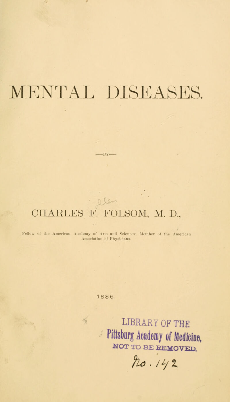 MENTAL DISEASES. CHARLES R FOLSOM, M. D.. Fellow of the American Academy of Arts and Sciences; Member of tiie America Association of Physicians. 1886. LIBRARY OF THE Pittsburg icadeniy Of Medicioe, NOT TO BE EEMOVEC.