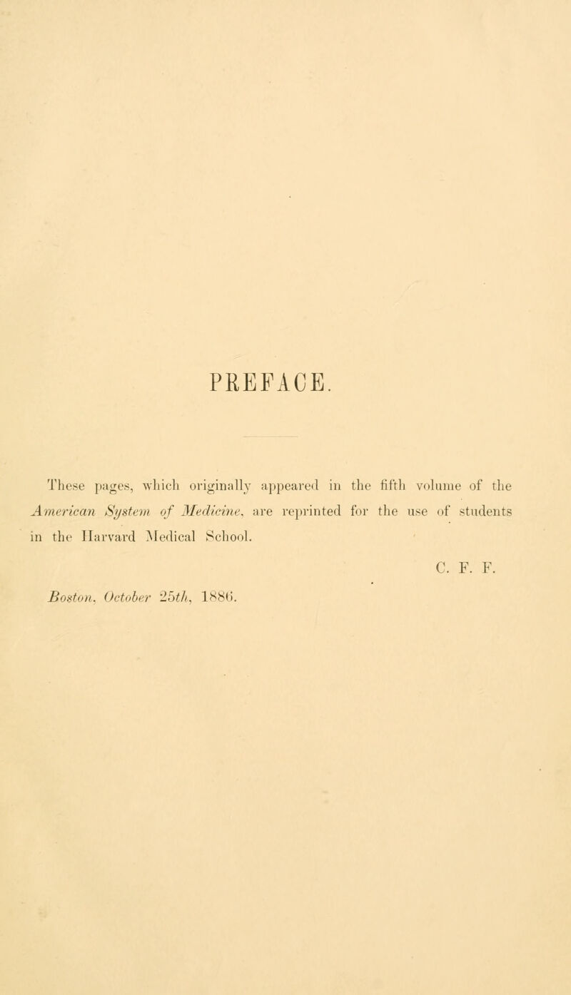 PREFACE These pages, which originally appeared in the fifth volume of the American System of Medicme^ are reprinted for the use of students in the Harvard ^ledical Scliool. C. F. F. Boston, October 25tL 1886.