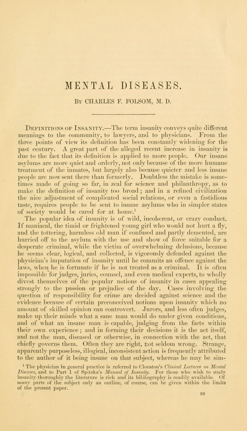 By CPIARLES F. FOLSOM, M. D. Definitions of Insanity.—The term insanity conveys quite different meanings to the community, to hiw^yers, and to physicians. From the three points of view its definition has been constantly widening for the past century. A great part of the alleged recent increase in insanity ia due to the fact that its definition is applied to more people. Our insane asylums are more quiet and orderly, not only because of the more humane treatment of the inmates, but largely also because quieter and less insane people are now sent there than formerly. Doubtless the mistake is some- times made of going so far, in zeal for science and philanthropy, as to make the definition of insanity too broad; and in a refined civilization the nice adjustment of complicated social relations, or even a fastidious taste, requires people to be sent to insane asylums Avho in simpler states of society would be cared for at home.^ The popular idea of insanity is of wild, incoherent, or crazy conduct. If maniacal, the timid or frightened young girl who would not hurt a fly, and the tottering, harmless old man if confused and partly demented, are hurried off to the asylum M'ith the use and show of force suitable for a desperate criminal, while the victim of overwhelming delusions, because he seems clear, logical, and collected, is vigorously defended against the physician's imputation of insanity until he commits an offence against the laws, when he is fortunate if he is not treated as a criminal. It is often impossible for judges, juries, counsel, and even medical experts, to wholly divest themselves of the popular notions of insanity in cases appealing strongly to the passion or prejudice of the day. Cases involving the question of responsibility for crime are decided against science and the evidence because of certain preconceived notions upon insanity which no amount of skilled o])inion can controvert. Jurors, and less often judges, make up their minds what a sane man would do under given conditions, and of what an insane man is capable, judging from the facts within their own experience; and in forming their decisions it is the act itself, and not the man, diseased or otherwise, in connection with the act, that chiefiy governs them. Often they are right, not seldom wrong. Strange, apparently purposeless, illogical, inconsistent action is frequently attributed to the author of it being insane on that subject, whereas he may be sim- ' The physician in general practice is referred to Clouston's Clinical Lectures on Menial Diseases, and to Part 1 of Spitzka's Mnnwd of Insanity. For those who wish to study insanity thoroughly tlie literature is rich and its bibliography is readily available. Of many parts of the subject only an outline, of course, can be given within the limits of the present paper.