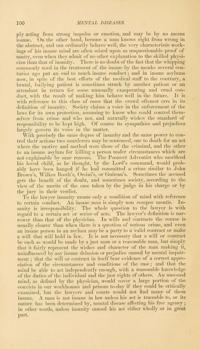 ply acting from strong impulse or emotion, and may be by no means insane. On the other hand, because a man knows right from wrong in the abstract, and can ordinarily behave well, tlie very characteristic work- ings of his insane mind are often seized nj)on as unquestionable proof of sanity, even when they admit of no other explanation to the skilled physi- cian than that of insanity. There is no doubt of the fact that the whip])ing commonly used in the treatment of the insane by the monks several cen- turies ago put an end to much insane conduct; and in insane asylums now, in spite of the best efforts of the medical staff to the contrary, a brutal, bullying patient is sometimes struck by another patient or an attendant in return for some unusually exasperating and cruel con- duct, with the result of making him behave well in the future. It is with reference to this class of cases that the crowd oftenest errs in its definition of insanity. Society claims a voice in the enforcement of the laws for its own protection, assuming to know who could control them- selves from crime and who not, and naturally wishes the standard of responsibility to be kejit high. Of course its sympathies and prejudices largely govern its voice in the matter. With precisely the same degree of insanity and the same power to con- trol their actions two murderers may be sentenced, one to death for an act where the motive and method were those of the criminal, and the other to an insane asylum for killing a person under circumstances which are not explainable by sane reasons. The Pocasset Adventist who sacrificed his loved child, as he thought, by the Lord's command, would prob- ably have been hanged if he had committed a crime similar to John Brown's, AVilkes Booth's, Orsiui's, or Guiteau's. Sometimes the accused gets the benefit of the doubt, and sometimes society, according to the view of the merits of the case taken by the judge in his charge or by the jury in their verdict. To the lawver insanity means only a condition of mind with reference to certain conduct. An insane man is simply non compos mentis. In- sanity is irresponsibility. The whole question to the lawyer is with regard to a certain act or series of acts. The lawyer's definition is nar- rower than that of the physician. In wills and contracts the course is usually clearer than when there is a question of serious crime, and even an insane person in an asylum may be a party to a valid contract or make a will that will hold in law. It is not necessary that a will or contract be such as would be made by a just man or a reasonable man, but simply that it fairly rei)resent the wishes and character of the man making it, uninfluenced by any insane delusion or prejudice caused by mental im])air- ment; that the will or contract in itself bear evidence of a correct ai)pre- ciation of the circumstances and conditions of the case; and that the mind be able to act independently enough, with a reasonable knowledge of the duties of the individual and the just rights of others. An unsound mind, as defined by the physician, would cover a large portion of the convicts in our workhouses and prisons to-day if they could be critically examined, but the lawyers and courts would not find many of them insane. A man is not insane in law unless his act is traceable to, or its nature has been determined by, mental disease allecting his free agency; in other words, unless insanity caused his act either wholly or in great part.