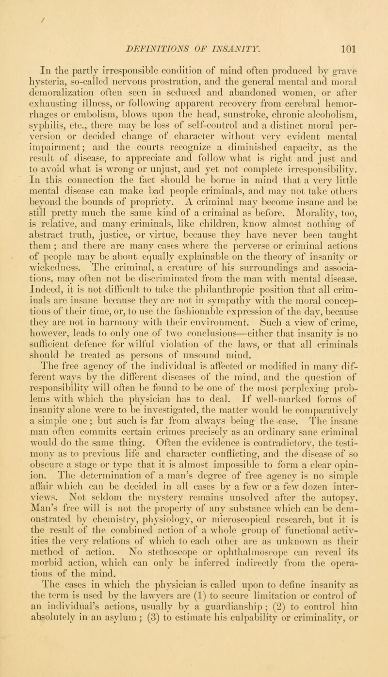 In the partly irresponsible condition of mind often produced by grave hysteria, so-called nervous ])rostration, and the general mental and moral demoralization often seen in seduced and abandoned women, or after exhausting illness, or following aj^parent recovery from cerebral hemor- rhages or embolism, blows upon the head, sunstroke, chronic alcoholism, syphilis, etc., there may be loss of self-control and a distinct moral per- version or decided change of character without very evident mental impairment; and the courts recognize a diminished capacity, as the result of disease, to appreciate and follow what is right and just and to avoid Avhat is wrong or unjust, and yet not complete irresponsibility. In this connection the fact should be borne in mind that a very little mental disease can make bad people criminals, and may not take others beyond the bounds of propriety. A criminal may become insane and be still pretty much the same kind of a criminal as before. Morality, too, is relative, and many criminals, like children, know almost nothing of abstract truth, justice, or virtue, because they have never been taught them ; and there are many cases where the perverse or criminal actions of people may be about equally explainable on the theory of insanity or wickedness. The criminal, a creature of his surroundings and associa- tions, may often not be discriminated from the man with mental disease. Indeed, it is not difficult to take the philanthropic position that all crim- inals are insane because they are not in sympathy with the moral concep- tions of their time, or, to use the fashionable expression of the day, because they are not in harmony with their environment. Such a view of crime, however, leads to only one of two conclusions—either that insanity is no sufficient defence for wilful violation of the laws, or that all criminals should be treated as persons of unsound mind. The free agency of the individual is affected or modified in many dif- ferent ways by the different diseases of the mind, and the question of responsibility will often be found to be one of the most perplexing prob- lems with which the })hysician has to deal. If well-marked forms of insanity alone were to be investigated, the matter would be comjiaratively a simple one; but such is far from always being the case. The insane man often commits certain crimes precisely as an ordinary sane criminal would do the same thing. Often the evidence is contradictory, the testi- mony as to previous life and character conflicting, and the disease of so obscure a stage or type that it is almost impossible to form a clear opin- ion. The determination of a man's degree of free agency is no simple affair Avhich can be decided in all cases by a few or a few dozen inter- views. Not seldom the mystery remains unsolved after the autopsy. Man's free will is not the ])ro]ierty of any substance which can be dem- onstrated by chemistry, physiology, or microscopical research, but it is the result of the combined action of a Avhole group of functional activ- ities the very relations of which to each othci are as unknown as their method of action. No stethoscope or ophthalmoscope can reveal its morbid action, which can only be inferred indirectly from the opera- tions of the mind. The cases in Avhich the ])hysician is called upon to define insanity as the term is used by the lawyers are (1) to secure limitation or control of an individual's actions, usually by a guardianship ; (2) to control him absolutely in an asylum ; (3) to estimate his culpability or criminality, or