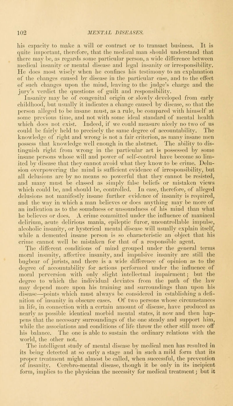 his capacity to make a will or contract or to transact business. It is quite important, therefore, that the medical man should understand that there may he, as regards some particular person, a wide difference between medical insanity or mental disease and lei>;al insanity or irresponsibility. He does most wisely when he confines his testimony to an explanation of the changes caused by disease in the })articular case, and to the effect of such changes upon the mind, leaving to the judge's charge and the jury's verdict the questions of guilt and responsibility. Insanity may be of congenital origin or slowly developed from early childhood, but usually it indicates a change caused by disease, so that the person alleged to be insane must, as a rule, be compared with himself at some previous time, and not with some ideal standard of mental health which does not exist. Indeed, if we could measure nicely no two of us could be fairly held to precisely the same degree of accountability. The knowledge of right and wrong is not a fair criterion, as many insane men possess that knowledge Avell enough in the abstract. The ability to dis- tinguish right from wrong in the particular act is possessed by some insane persons whose Mill and power of self-control have become so lim- ited by disease that they cannot avoid what they know to be crime. Delu- sion overpowering the mind is sufficient evidence of irresponsibility, but all delusions are by no means so powerful that they cannot be resisted, and many must be classed as simply false beliefs or mistaken views which could be, and should be, controlled. In case, therefore, of alleged delusions not manifestly insane further evidence of insanity is required, and the way in which a man believes or does anything may be more of an indication as to the soundness or unsoundness of his mind than what he believes or does. A crime committed under the influence of maniacal delirium, acute delirious mania, epileptic furor, uncontrollable impulse, alcoholic insanity, or hysterical mental disease will usually explain itself, while a demented insane person is so characteristic an object that his crime cannot well be mistaken for that of a responsible agent. The different conditions of mind grouped under the general terms moral insanity, affective insanity, and impulsive insanity are still the bugbear of jurists, and there is a wide difference of opinion as to the degree of accountability for actions performed under the influence of moral perversion Avith only slight intellectual impairment; but the degree to which the individual deviates from the path of the law may depend more upon his training and surroundings than upon his disease—points which must always be considered in establishing a defi- nition of insanity in obscure cases. Of two persons Avhose circumstances in life, in connection with a certain amount of disease, have produced as nearly as possible identical morbid mental states, it now and then hap- pens that the necessary surroundings of the one steady and support him, Avhile the associations and conditions of life throw the other still more off his balance. The one is able to sustain the ordinary relations with the world, the other not. The intelligent study of mental disease by medical men has resulted in its being detected at so early a stage and in such a mild form that its proper treatment might almost be called, when successful, the prevention of insanity. Cerebro-mental disease, though it be only in its incipient form, implies to the physician the necessity for medical treatment; but it
