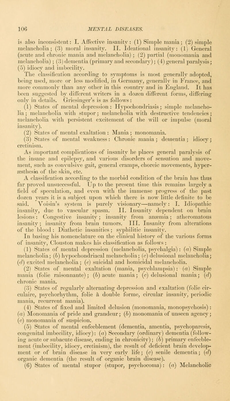 is also inconsistent: I. Affective insanity: (1) Simple mania; (2) simple melancholia; (3) moral insanity. II. Ideational insanity: (1) General (acute and chronic mania and melancholia); (2) partial (monomania and melancholia); (3) dementia (primary and secondary); (4) general paralysis; (5) idiocy and imbecility. The classification according to symptoms is most generally adopted, being used, more or less modified, in Germany, generally in France, and more commonly than any other in this country and in England. It has been suggested by different writers in a doz«n different forms, differing only in details. Griesinger's is as follows: (1) States of mental depression: Hypochondriasis; simple melancho- lia; melancholia with stupor; melancholia with destructive tendencies; melancholia with persistent excitement of the will or impulse (moral insanity). (2) States of mental exaltation : Mania; monomania. (3) States of mental weakness: Clironic mania ; dementia ; idiocy; cretinism. As important complications of insanity he places general paralysis of the insane and epilepsy, and various disorders of sensation and move- ment, such as convulsive gait, general cramps, choreic movements, hyper- sestheski of the skin, etc. A classification accoi-ding to the morbid condition of the brain has thus far proved unsuccessful. Up to the present time this remains largely a field of speculation, and even with the immense progress of the past dozen years it is a subject upon which there is now little definite to be said. Voisin's system is purely visionary—namely: I. Idiopathic insanity, due to vascular spasm. II. Insanity dependent on brain lesions: Congestive insanity; insanity from anaemia; atheromatous insanity; insanity from brain tumors. III. Insanity from alterations of the blood: Diathetic insanities; syphilitic insanity. In basing his nomenclature on the clinical history of the various forms of insanity, Clouston makes his classification as follows: (1) States of mental depression (melancholia, psychalgia): {a) Simple melancholia; (i) hypochondriacal melancholia; (c) delusional melancholia; {d) excited melancholia; (e) suicidal and homicidal melancholia. (2) States of mental exaltation (mania, psychlampsia): (a) Simple mania (folic raisonnante); (i) acute mania; (c) delusional mania; [d) chronic mania. (3) States of regularly alternating depression and exaltation (folic cir- culaire, psychorhythm, folic £l double forme, circular insanity, periodic mania, recurrent mania). (4) States of fixed and limited delusion (monomania, monopsychosis) : (a) Monomania of pride and grandeur; (6) monomania of unseen agency; (c) monomania of suspicion. (5) States of mental enfeeblement (dementia, amentia, psycho])aresis, congenital imbecility, idiocy): {a) Secondary (ordinary) dementia (follow- ing acute or subacute disease, ending in chronicity); (6) primary enfeeble- ment (imbecility, idiocy, cretinism), the result of deficient brain develop- ment or of brain disease in very early life; (c) senile dementia; (c/) organic dementia (the result of organic brain disease). (6) States of mental stupor (stupor, psychocoma): (a) ^lelancholic