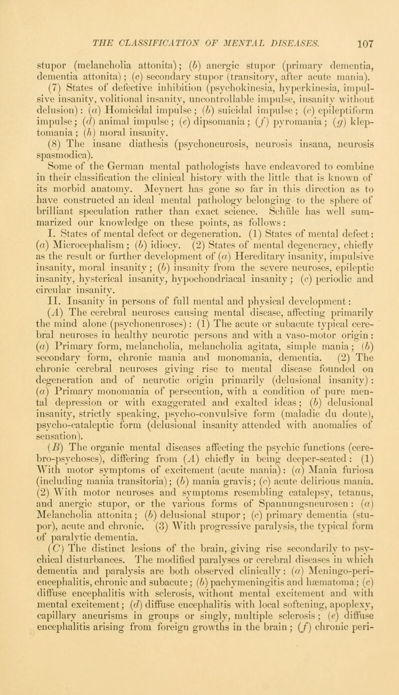 stupor (mclaneliolia attonita); (b) anci^ic stupor (primary dementia, dementia attonita); (c) secondary stupor (transitory, after acute mania). (7) States of defective inhibition (psychokinesia, hyperkinesia, imjxd- sive insanity, volitional insanity, uncoutrollal)le impulse, insanity witliout delusion): («) Homicidal impulse; (6) suicidal impulse; (e) epileptiform impulse; (d) animal im])u]sc; (e) dipsomania; (/') pyromania; (_y) klep- tomania; (/() moral insanity. (8) Tiie insane diathesis (psychoueurosis, neurosis iusana, neurosis spasmodica). Some of the German mental pathologists have endeavored to combine in their classification the clinical histor}^ with the little that is known of its morbid anatomy. Meynert has gone so far in this direction as to have constructed an ideal mental pathology belonging to the sphere of brilliant speculation rather than exact science. Schiile has well sum- marized our knowledge on these points, as follows: I. States of mental defect or degeneration. (1) States of mental defect: (a) Microce])halism; (6) idiocy. (2) States of mental degeneracy, chiefly as the result or further development of (a) Hereditary insanity, impulsive insanity, moral insanity; (b) insanity from the severe neuroses, epileptic insanity, hysterical insanity, hypochondriacal insanity; (c) i)eriodic and circular insanity. II. Insanity in persons of full mental and physical development: (A) The cerebral neuroses causing mental disease, affecting primarily the mind alone (psychoneuroses): (1) The acute or subacute typical cere- bral neuroses in healthy neurotic persons and with a vaso-motor origin : (a) Primary form, melancholia, melancholia agitata, simple mania; (b) secondary form, chronic mania and monomania, dementia. (2) The chronic cerebral neuroses giving rise to mental disease founded on degeneration and of neurotic origin primarily (delusional insanity) : (a) Primary monomania of persecution, with a condition of pure men- tal depression or with exaggerated and exalted ideas; (6) delusional insanity, strictly speaking, psycho-convulsive form (maladie du doute), psycho-cataleptic form (delusional insanity attended with anomalies of sensation). (B) The organic mental diseases affecting the psychic functions (cere- bro-psychoses), differing from (^4) chiefly in being deeper-seated : (1) With motor symptoms of excitement (acute mania): (a) Mania furiosa (including mania transitoria); (6) mania gravis; (c) acute delirious mania. (2) ^^'ith motor neuroses and symptoms resembling catalepsy, tetanus, and anergic stupor, or the various forms of Spannungsneurosen: (a) Melancholia attonita; (6) delusional stupor; (c) primary dementia (stu- por), acute and chronic. (3) With progressive paralysis, the typical form of paralytic dementia. (C) The distinct lesions of the brain, giving rise secondarily to psy- chical disturbances. The modified paralyses or cerebral diseases in which dementia and paralysis are both observed clinically: (a) jNIeningo-peri- encephalitis, chronic and subacute; (6) pachymeningitis and ha}matoma; (c) diffuse encephalitis with sclerosis, without mental excitement and Avitli mental excitement; (c/) diffuse encephalitis with local softening, ajioplexy, capillary aneurisms in groups or singly, multiple sclerosis; (e) diffuse encephalitis arising from foreign growths in the brain; (/) chronic peri-
