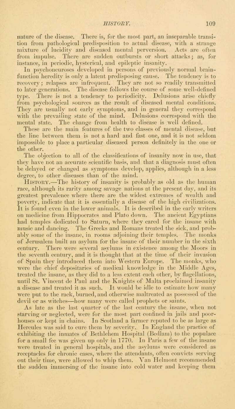nature of the disease. There is, for the most part, an inseparable transi- tion from pathological predisposition to actual disease, with a strange mixture of lucidity and diseased mental perversion. Acts are often from impulse. There are sudden outbursts or short attacks; as, for instance, in periodic, hysterical, and epileptic insanity. In psychoneuroses developed in persons of previously normal brain- function heredity is only a latent predisposing cause. The tendency is to recovery; relapses are infrequent. They are not so readily transmitted to later generations. The disease follows the course of some well-defined type. There is not a tendency to periodicity. Delusions arise chiefly from psychological sources as the result of diseased mental conditions. They are usually not early symptoms, and in general they correspond with the prevailing state of the mind. Delusions correspond with the mental state. The change from health to disease is well defined. These are the main features of the two classes of mental disease, but the line between them is not a hard and fast one, and it is not seldom impossible to place a particular diseased person definitely in the one or the other. The objection to all of the classifications of insanity now in use, that they have not an accurate scientific basis, and that a diagnosis must often be delayed or changed as symptoms develop, applies, although in a less degree, to other diseases than of the mind. History.—The history of insanity is probably as old as the human race, although its rai'ity among savage nations at the present day, and its greatest prevalence where there are the widest extremes of wealth and poverty, indicate that it is essentially a disease of the high civilizations. It is found even in the lower animals. It is described in the early Mriters on medicine from Hippocrates and Plato down. The ancient Egyptians had temples dedicated to Saturn, where they cared for the insane Avith nuisic and dancing. The Greeks and Romans treated the sick, aud prob- ably some of the insane, in rooms adjoining their tem])les. The monks of Jerusalem built an asylum for the insane of their number in the sixth century. There were several asylums in existence among the jSIoors in the seventh century, and it is thought that at the time of their invasion of Spain they introduced them into Western Europe. The monks. Mho were the chief depositaries of medical knowledge in the Middle Ages, treated the insane, as they did to a less extent each other, by flagellations, until St. Vincent de Paul and the Knights of Malta proclaimed insanity a disease aud treated it as such. It would be idle to estimate how many Avere put to the rack, burned, and otherwise maltreated as jiossessed of the devil or as witches—how many were called jn-ophets or saints. As late as the last quarter of the last century the insane, Avhen not starving or neglected, were for the most jxirt confined in jails and ])oor- houses or kept in chains. In Scotland a farnier reputed to be as large as Hercules was said to cure them by severity. In England the practi(;e of exhibiting the inmates of ]>ethlehem Hospital (Bedlam) to the populace for a small fee was given uj) only in 1770. In Paris a few of the insane were treated in general hospitals, and the asylums were considered as receptacles for chronic cases, where the attendants, often convicts serving out their time, Avere allowed to whip them. Van Helmont recommended the sudden immersing of the insane into cold water and keeping them