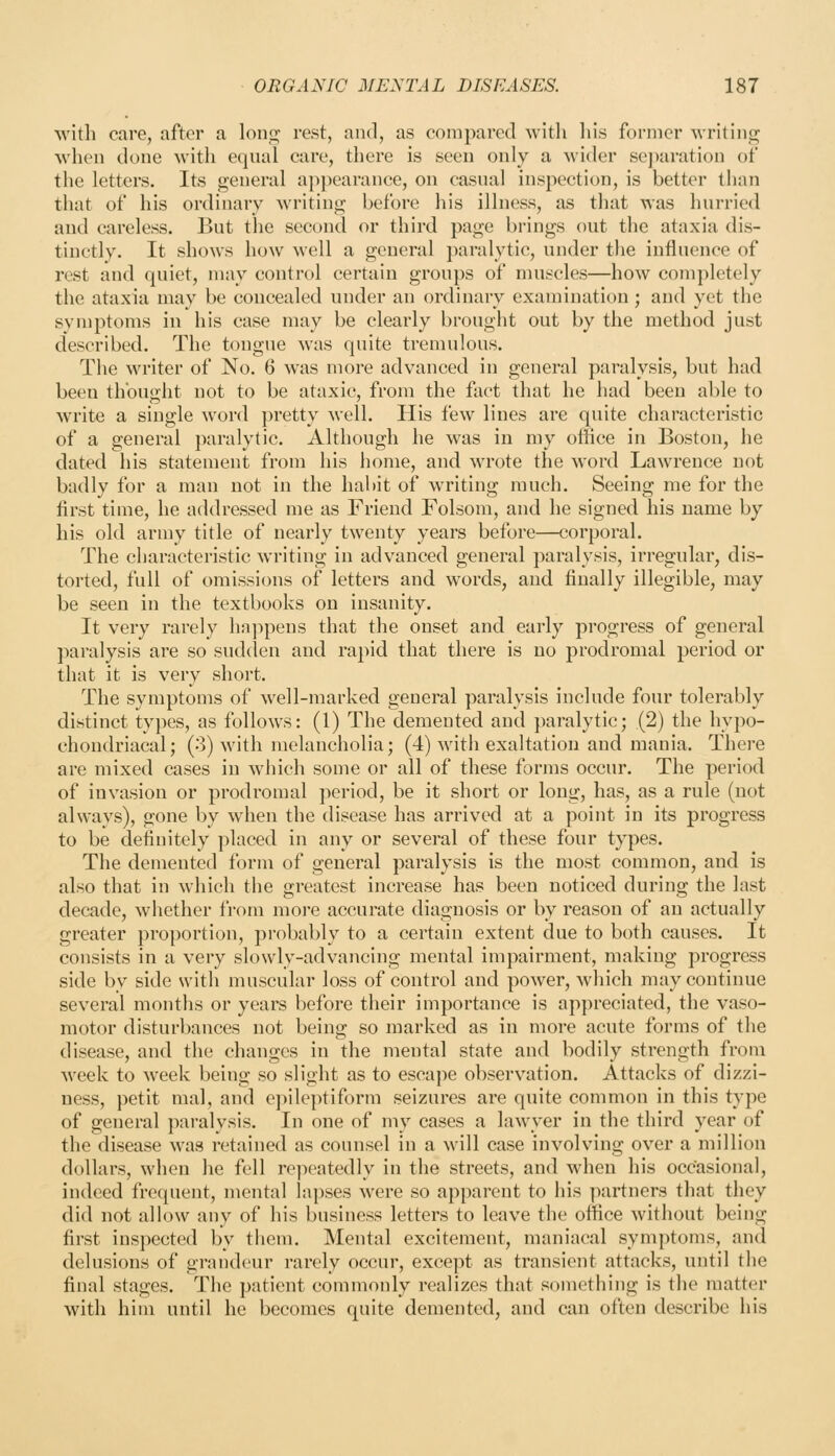 with care, after a loniz; rest, and, as compared -svitli liis former -writiiii^ when done with equal care, there is seen only a wider separation of the letters. Its general appearance, on casual inspection, is better timn that of his ordinary writing before his illness, as that Avas hurried and careless. But the second or third page brings out the ataxia dis- tinctly. It shows how well a general paralytic, under the influence of rest and quiet, luay control certain groups of muscles—how completely the ataxia may be concealed under an ordinary examination; and yet the symptoms in his case may be clearly brought out by the method just described. The tongue was quite tremulous. The writer of No. 6 was more advanced in general paralysis, but had been thought not to be ataxic, from the fact that he had been able to write a single word pretty well. His few lines are quite characteristic of a general paralytic. Although he was in my office in Boston, he dated his statement from his home, and wrote the word Lawrence not badly for a man not in the habit of writing much. Seeing me for the first time, he addressed me as Friend Folsom, and he signed his name by his old army title of nearly twenty years before—corporal. The characteristic writing in advanced general paralysis, irregular, dis- torted, full of omissions of letters and words, and finally illegible, may be seen in the textbooks on insanity. It very rarely ha]->pens that the onset and early progress of general paralysis are so sudden and rapid that there is no prodromal period or that it is very short. The symptoms of well-marked general paralysis include four tolerably distinct types, as follows: (1) The demented and paralytic; (2) the hypo- chondriacal; (3) with melancholia; (4) witii exaltation and mania. There are mixed cases in which some or all of these forms occur. The period of invasion or prodromal period, be it short or long, has, as a rule (not ahvavs), gone by when the disease has arrived at a point in its progress to be definitely placed in any or several of these four types. The demented form of general paralysis is the most common, and is also that in which the greatest increase has been noticed during the last decade, whether from more accurate diagnosis or by reason of an actually greater proportion, probably to a certain extent due to both causes. It consists in a very slowly-advancing mental impairment, making progress side by side with muscular loss of control and power, which may continue several months or years before their importance is appreciated, the vaso- motor disturbances not being so marked as in more acute forms of the disease, and the changes in the mental state and bodily strength from Aveek to week being so slight as to escape observation. Attacks of dizzi- ness, petit mal, and e])ileptiform seizures are quite common in this type of general pai-alysis. In one of my cases a lawyer in the third year of the disease was retained as counsel in a will case involving over a million dollars, when he fell repeatedly in the streets, and when his occasional, indeed frequent, mental lapses were so apparent to his ])artners that they did not allow any of his business letters to leave the office without being first inspected by them. Mental excitement, maniacal symptoms, and delusions of grandeur rarely occur, except as transient attacks, until the final stages. The patient commonly realizes that something is the matter with him until he becomes quite demented, and can often describe his