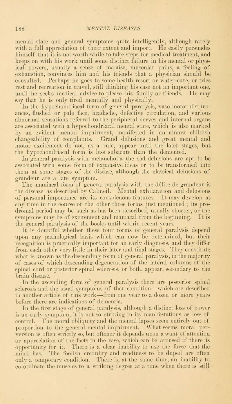 mental state and general symptoms quite intelligcDtly, although rarely with a full api)reciatiou of their extent and imj)ort. He easily persuades himself that it is not worth while to take steps for medieal treatment, and keeps on with his work until some distinet failure iu his mental or phys- ieal powers, usually a sense of malaise, muscular pains, a feeling of exhaustion, convinces him and his friends that a physician should be consulted. Perhaps he goes to some health-resort or water-cure, or tries rest and recreation in travel, still thinking his case not an important one, until he seeks medical advice to please his family or friends. He may say that he is only tired mentally and jjhysically. In the hypochondriacal form of general paralysis, vaso-motor disturb- ances, flushed or pale face, headache, defective circulation, and various abnormal sensations referred to the peripiieral nerves and internal organs are associated with a hypochondriacal mental state, \vhi(;h is also marked by an evident mental impairment, manifested in an almost childish changeability of complaints. Grand delusions and great mental and motor excitement do not, as a rule, appear until the later stages, but the hypochondriacal form is less subacute than the demented. In general paralysis with melancholia the sad delusions are apt to be associated with some form of expansive ideas or to be transformed into them at some stages of the disease, although the classical delusions of grandeur are a late symptom. The maniacal form of general paralysis with the delire de grandeur is the disease as described by Calmeil. Mental exhilaration and delusions of personal importance are its conspicuous features. It may develop at any time in the course of the other three forms just mentioned; its j)ro- dromal period may be such as has been described, usually shorter, or the svmptonis may be of excitement and maniacal from the beginning. It is the general paralysis of the books until within recent years. It is doubtful whether these four forms of general paralysis depend upon any pathological basis which can now be determined, but their recognition is practically important for an early diagnosis, and they differ from each other very little in their later and final stages. They constitute what is known as the descending form of general paralysis, in the majority of cases of Avhich descending degeneration of the lateral columns of the spinal cord or posterior spinal sclerosis, or both, a[)pear, secondary to the brain disease. In the ascending form of general ]iaralysis there are ]>osterior spinal sclerosis aud the usual sym])toms of tliat condition—which arc described in another article of this work—from one year to a dozen or more years before there are indications of dementia. In the first stage of general paralysis, although a distinct loss of power is an early symptom, it is not so striking in its manifestations as loss of control. The moral obli(|uity and the mental lapses seem entirely out of proportion to the general mental impairment. What seems moral per- version is often strictly so, but oftener it depends upon a want of attention or appreciation of the facts in the case, which can be aroused if there is opi)ortnnity for it. There is a clear inability to use the force that the mind has. The foolish credulity and readiness to be duped are often only a temporary condition. Tiiere is, at the same time, an inability to co-ordinate the muscles to a striking dei>ree at a time when there is still
