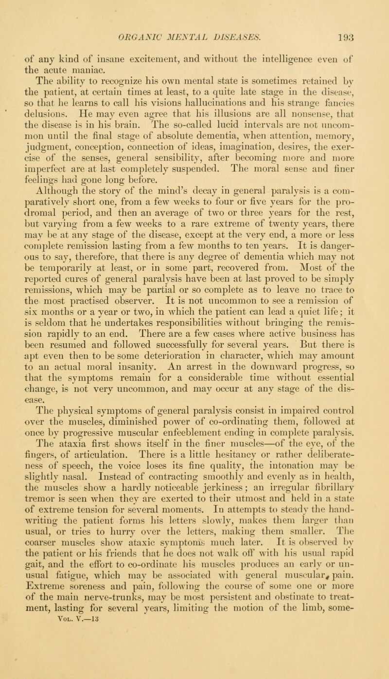 of any kind of insane excitement, and without the intelligence even of the acute maniac. The ability to recognize his own mental state is sometimes retained by the patient, at certain times at least, to a quite late stage in the disease, so that he learns to call his visions hallucinations and his strange fancies delusions. He may even agree that his illusions are all nonsense, that the disease is in his brain. The so-called lucid intervals are not uncom- mon until the final stage of absolute dementia, when attention, memory, judgment, conception, connection of ideas, imagination, desires, the exer- cise of the senses, general sensibility, after becoming more and more imperfect are at last completely suspended. The moral sense and finer feelings had gone long before. Although the story of the mind's decay in general paralysis is a com- paratively short one, from a few weeks to four or five years for the pi-o- dromal period, and then an average of two or three years for the rest, but vtirying from a few weeks to a rare extreme of twenty years, there may be at any stage of the disease, except at the very end, a more or less complete remission lasting from a few months to ten years. It is danger- ous to say, therefore, that there is any degree of dementia which may not be temporarily at least, or in some part, recovered from. Most of the reported cures of general paralysis have been at last proved to be simply remissions, which may be partial or so complete as to leave no trace to the most practised observer. It is not uncommon to see a remission of six months or a year or two, in ^vhicli the patient can lead a quiet life; it is seldom that he undertakes responsibilities without bringing the remis- sion rapidly to an end. There are a few cases where active business has been resumed and followed successfully for several years. But there is apt even then to be some deterioration in character, which may amount to an actual moral insanity. An arrest in the downward progress, so that the symptoms remain for a considerable time without essential change, is not very uncommon, and may occur at any stage of the dis- ease. The physical symptoms of general paralysis consist in impaired control over the muscles, diminished power of co-ordinating them, follow'ed at once by progressive muscular enfeeblement ending in complete paralysis. The ataxia first shows itself in the finer muscles—of the eye, of the fingers, of articulation. There is a little hesitancy or rather deliberate- ness of speech, the voice loses its fine quality, the intonation may be slightly nasal. Instead of contracting smoothly and evenly as in health, the muscles shoM^ a hardly noticeable jerkiness; an irregular fibrillary tremor is seen w'hen they are exerted to their utmost and held in a state of extreme tension for several moments. lu attempts to steady the hand- writing the patient forms his letters slowly, makes them larger than usual, or tries to hurry over the letters, making them smaller. The coarser muscles show ataxic symptoms much later. It is observed by the patient or his friends that he does not walk off with his usual rapid gait, and the effort to co-ordinate his muscles produces an early or un- usual fatigue, which may be associated with general muscular^ pain. Extreme soreness and pain, following the course of some one or more of the main nerve-trunks, may be most persistent and obstinate to treat- ment, lasting for several years, limiting the motion of the limb, some- VoL. v.—13