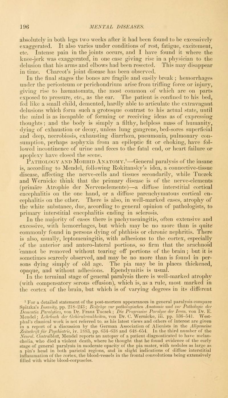 absolutely in both legs two weeks after it had been found to be excessively exaggerated. It also varies under conditions of rest, fatigue, excitement, etc. Intense pain in the joints occurs, and I have found it where tiie knee-jerk was exaggerated, in one case giving rise in a physician to tlie delusion that his arms and elbows had been resected. This may disappear in time. Charcot's joint disease has been observed. In the final stages the bones are fragile and easily break ; hemorrhages under the periosteum or perichondrium arise from trifling force or injury, giving rise to hsematoraata, the most common of which are on parts exposed to pressure, etc., as the ear. The patient is confined to his bed, fed like a small child, demented, hardly able to articulate the extravagant delusions which form such a grotesque contrast to his actual state, until the mind is as incapable of forming or receiving ideas as of expressing thoughts; and the body is simply a filthy, helpless mass of humanity, dying of exhaustion or decay, unless lung gangrene, bed-sores superficial and deep, necrobiosis, exhausting diarrhoea, pneumonia, pulmonarv con- sumption, perhaps asphyxia from an epileptic fit or choking, have fol- lowed incontinence of urine and feces to the fatal end, or heart failure or apoplexy have closed the scene. Pathology and Morbid Anatomy.'—General paralysis of the insane is, according to Mendel, following Rokitansky's idea, a connective-tissue disease, affecting the nerve-cells and tissues secondarily, while Tuczek and Wernicke think that the primary disease is of the nerve-elements (primare Atrophie der Nervenelemente)—a diffuse interstitial cortical encephalitis on the one hand, or a diffuse parenchymatous cortical en- cephalitis on the other. There is also, in well-marked cases, atrojihy of the white substance, due, according to general opinion of pathologists, to primary interstitial encephalitis ending in sclerosis. In the nuijority of cases there is pachymeningitis, often extensive and excessive, with hemorrhages, but which may be no more than is quite commonly found in persons dying of phthisis or chronic nephritis. There is also, usually, leptomeningitis, with adhesions to the cortex, especially of the anterior and antero-lateral portions, so firm that the arachnoid cannot be removed without tearing off portions of the brain; but it is sometimes scarcely observed, and may be no more than is found in per- sons dying simply of old age. The pia may be in places thickened, opaque, and without adhesions. Ependymitis is usual. In the terminal stage of general paralysis there is well-marked atrophy (with compensatory serous effusion), which is, as a rule, most marked in the cortex of the brain, but which is of varying degrees in its different ' For a detailed statement of the post-mortem appearances in general paralysis compare Spitzka's IimmUtj, pp. 218-243; Beitrage zur pathologischen Anatouiir unci znr Patholorjie der Dementia Parahjtica, von Dr. Franz Tuczek; Die Progressivr Panih/.-fe der Irren. von Dr. E. Mendel; Lehrbuch der GchinikrankheiteJi, von Dr. C.Wernicke, iii. pp. 536-541. West- plial's classical work is not referred to, as his latest views and others of interest are given in a report of a discussion hy the German Association of Alienists in the AUcjemeine Zeitschrift fiir Psychiatrie, iv. 1S83, pp. 034-638 and 648-654. In the tliird number of the Neurol. Centrcdblatt, Mendel reports an autopsy of a patient diagnosticated to have melan- cholia; who died a violent death, where he thought that he found evidence of the early stage of general paralysis in moderate opacity of the pia mater, with nodules as large as a pin's head in both parietal regions, and in slight indications of diffuse interstitial inflammation of the cortex, the blood-vessels in the frontal convolutions being extensively filled with white blood-corpuscles.