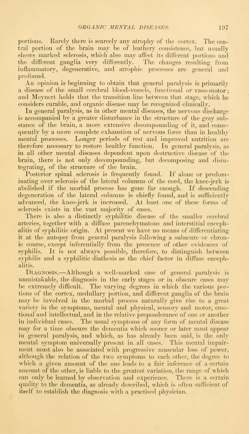 portious. Rarely there is scarcely any atrophy of the cortex. The cen- tral portion of the brain may be of leathery consistence, but usually shows marked sclerosis, which also may affect its different portions and the different ganglia very differently. The changes resulting from inflammatory, degenerative, and atrophic processes are general and j)rofound. An opinion is beginning to obtain that general paralysis is primarily a disease of the small cerebral blood-vessels, functional or vaso-motor; and Meynert holds that the transition line between that stage, which he considers curable, and organic disease may be recognized clinically. In general paralysis, as in other mental diseases, the nervous discharge is accompanied by a greater disturbance in the structure of the gray sub- stance of the brain, a more extensive decompounding of it, and conse- quently by a more complete exhaustion of nervous force than in healthv mental processes. Longer periods of rest and improved nutrition are therefore necessary to restore healthy function. In general paralysis, as in all other mental diseases dependent upon destructive disease of the brain, there is not only decompounding, but decomposing and disin- tegrating, of the structure of the brain. Posterior spinal sclerosis is frequently found. If alone or predom- inating over sclerosis of the lateral columns of the cord, the knee-jerk is abolished if the morbid process has gone far enough. If descending degeneration of the lateral columns is chiefly found, and is sufflcieutly advanced, the knee-jerk is increased. At least one of these forms of sclerosis exists in the vast majority of cases. There is also a distinctly syphilitic disease of the smaller cerebral arteries, together with a diffuse parenchymatous and interstitial enceph- alitis of syphilitic origin. At present we have no means of differentiating it at the autopsy from general paralysis following a subacute or chron- ic course, except inferentially from the presence of other evidences of syphilis. It is not always possible, therefore, to distinguish between syphilis and a syphilitic diathesis as the chief factor in diffuse enceph- alitis. Diagnosis.—Although a well-marked case of general paralysis is unmistakable, the diagnosis in the early stages or in obscure cases may be extremely difficult. The varying degrees in which the various por- tions of the cortex, medullary portion, and different ganglia of the brain may be involved in the morbid process naturally give rise to a great variety in the symptoms, mental and physical, sensory and motor, emo- tional and intellectual, and in the relative preponderance of one or another in individual cases. The usual symptoms of any form of mental disease may for a time obscure the dementia which sooner or later nnist appear in general paralysis, and which, as has already been said, is the only mental symptom universally present in all cases. This mental impair- ment must also be associated with progressive muscular loss of power, although the relation of the two symptoms to each other, the degree to which a given amount of the one leads to a fair inference of a certain amount of the other, is liable to the greatest variation, the range of which can only be learned by observation and experience. There is a certain quality to the dementia, as already described, which is often sufficient of itself to establish the diagnosis with a practised physician.