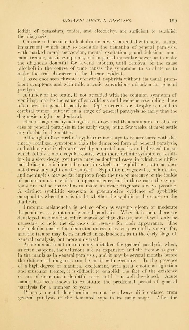 iodide of potassium, touics, and c4ectricity, are sufficient to establish the diagnosis. Cliroiiic and ])ersistent alcoholism is always attended with some mental imjKiirment, which may so resemble the dementia of general paralysis, with marked moral perversion, mental exaltation, grand delusions, mus- cular tremor, ataxic symptoms, and impaired muscular power, as to make; the diagnosis doubtful for several months, until removal of the cause (alcohol) in the course of time causes the symptoms to so abate as to make the real character of the disease evident. I have once seen chronic interstitial nephritis without its usual ])rom- inent symptoms and with mild urtcmic convulsions mistaken for general paralysis. A tumor of the brain, if not attended with the common symptom of vomiting, may be the cause of convulsions and headache resembling those often seen in general paralysis. Optic neuritis or atrophy is usual in cerebral tumor, but rare in a stage of general paralysis so early that the diagnosis might be doubtful. Hemorrhagic pachymeningitis also now and then simulates an obscure case of general paralysis in the early stage, but a few weeks at most settle any doubts in the matter. Although diffuse cerebral syphilis is more apt to be associated with dis- tinctly localized symptoms than the demented form of general paralysis, and although it is characterized by a mental apathy and physical torpor which follow a more regular course with more definite symptoms, i-esult- ing in a slow decay, yet there may be doubtful cases in which the differ- ential diagnosis is impossible, and in which antisyphilitic treatment does not throw any light on the subject. Syphilitic new growths, endarteritis, and meningitis may so far improve from the use of mercury or the iodide of potassium as to end in an apparent cure, but in those cases the symp- toms are not so marked as to make an exact diagnosis always ])ossible. A distinct syphilitic cacJiexia is presumptive evidence of syphilitic encephalitis when there is doubt Avhether the syphilis is the cause or the diathesis. Profound melancholia is not so often as varying gloom or moderate despondency a symptom of general paralysis. When it is such, there are developed in time the other marks of that disease, and it will only be necessary to hold the diagnosis in reserve for their ajipearance. The melancholia masks the dementia unless it is very carefully sought for, nnd the tremor may be as marked in melancholia as in the early stage of general paralysis, but more universal. Acute mania is not uncommonly mistaken for general ])aralysis, when, as often happens, the delusions are as expansive and the tremor as great in the mania as in general paralysis; and it may be several months before the differential diagnosis can be made with certainty. In the pi-esence of a high degree of maniacal excitement, with great emotional agitation and muscular tremor, it is difficult to establish the fact of the existence or not of dementia in doubtful cases until it is well developed. Acute mania has been known to constitute the prodromal period of general ])aralysis for a number of years. Primary mental deterioration cannot be always differentiated from general paralysis of the demented tyj)e in its early stage. After the