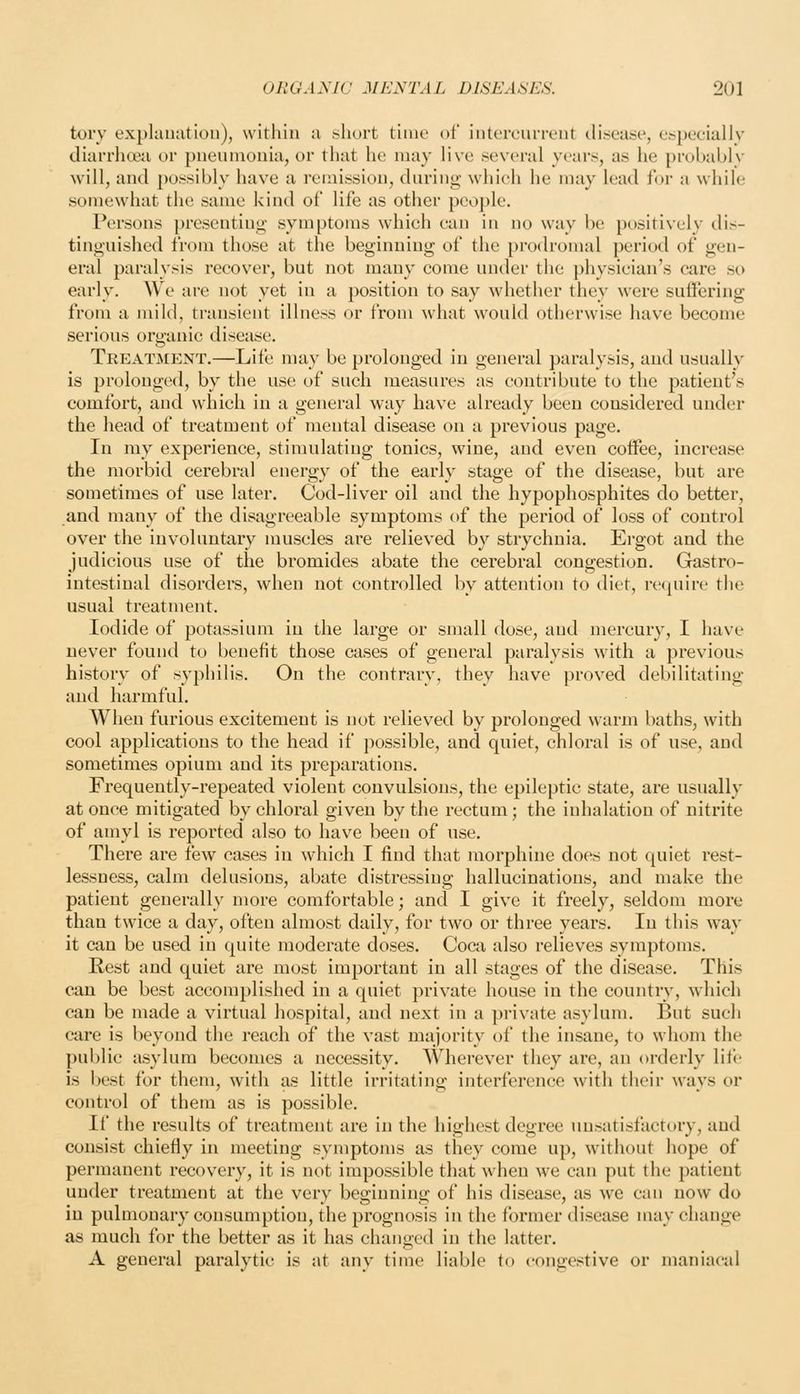 tory explaiKition), within a short time of iiitercufivnt tli.sea«e, cspeciallv diarrhoea or puemuoiiia, or that he may live .several years, as he probably will, and possibly have a remission, during which he may lead for a while somewhat the same kind of life as other people. Persons presenting symptoms which can in no way be positively dis- tinguished from those at the beginning of the prodromal period of gen- eral paralysis recover, but not many come under the phvsician's care so early. We are not yet in a position to say whether they were suffering from a mild, transient illness or from ^vhat would otherwise have become serious organic disease, Treatiment.—Life may be prolonged in general paralysis, and usually is prolonged, by the use of such measures as contribute to the patient's comfort, and which in a general way have already been considered under the head of treatment of mental disease on a previous page. In my experience, stimulating tonics, wine, and even coffee, increase the morbid cerebral energy of the early stage of the disease, but are sometimes of use later. Cod-liver oil and the hypophosphites do better, and many of the disagreeable symptoms of the period of loss of control over the involuntary muscles are relieved by strychnia. Ergot and the judicious use of the bromides abate the cerebral congestion. Grastro- intestinal disorders, when not controlled by attention to diet, recjuirc the usual treatment. Iodide of potassium in the large or small dose, and mercury, I have never found to benefit those cases of general paralysis with a previous history of syphilis. On the contrary, they have proved debilitating and harmful. When furious excitement is not relieved by prolonged warm baths, with cool applications to the head if possible, and quiet, chloral is of use, and sometimes opium and its preparations. Frequently-repeated violent convulsions, the epileptic state, are usually at once mitigated by chloral given by the rectum; the inhalation of nitrite of amyl is reported also to have been of use. There are few cases in which I find that morphine does not quiet rest- lessness, calm delusions, abate distressing hallucinations, and make the patient generally more comfortable; and I give it freely, seldom more than twice a day, often almost daily, for two or three years. In this way it can be used in quite moderate doses. Coca also relieves symptoms. Rest and quiet are most important in all stages of the disease. This can be best accomplished in a quiet private house in the country, which can be made a virtual hospital, and next in a private asylum. But sucli care is beyond the reach of the vast majority of the insane, to whom the public asylum becomes a necessity. Wherever they are, an orderly life is best for them, with as little irritating interference with their ways or control of them as is possible. If the results of treatment are in the highest degree unsatisfactory, and consist chiefly in meeting symptoms as they come up, without hope of permanent recovery, it is not impossible that when we can put the patient under treatment at the very beginning of his disease, as we can now do in pulmonary consumption, the prognosis in the former disease may change as much for the better as it has changed in the latter. A general paralytic is at any time liable to congestive or maniacal