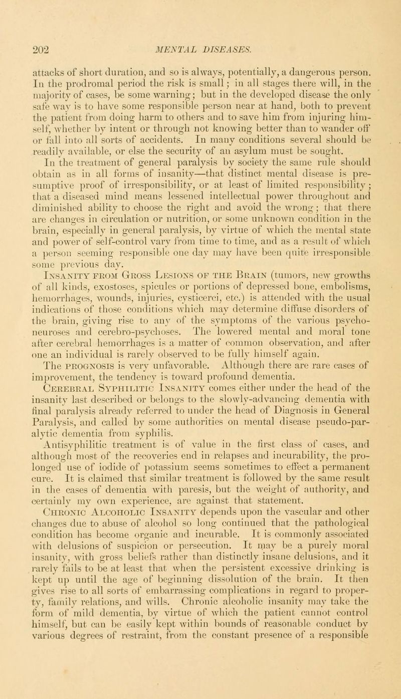 attacks of sliort cluratiou, and so is always, potentially, a dangerous pei'son. In the prodromal period the risk is small; in all stages there will, in the majority of cases, be some warning; but in the developed disease the only safe way is to have some responsible person near at hand, both to prevent the patient from doing harm to others and to save him from injuring him- self, whether by intent or through not knowing better than to wander off or fall into all sorts of accidents. In many conditions several should be readily available, or else the security of an asylum must be sought. In the treatment of general paralysis by society the same rule should obtain as in all forms of insanity—that distinct mental disease is pre- sumptive proof of irresponsibility, or at least of limited resi^onsibility; that a diseased mind means lessened intellectual power throughout and diminished ability to choose the right and avoid the wrong; that there are changes in circulation or nutrition, or some unknown condition in the brain, especially in general paralysis, by virtue of which the mental state and power of self-control vary from time to time, and as a result of which a person seeming responsible one day may have been quite irresponsible some previous day. IxsANiTY FROM Gross Lesioxs OF THE Brain (tumors, new growths of all kinds, exostoses, spicules or portions of depressed bone, embolisms, hemorrhages, wounds, injuries, cysticerci, etc.) is attended with the usual indications of those conditions which may determine diffuse disorders of the brain, giving rise to any of the symptoms of the various psycho- neuroses and cerebro-psychoses. The lowered mental and moral tone after cerebral hemorrhages is a matter of common observation, and after one an individual is rarely observed to be fully himself again. The PROGNOSIS is very unfavorable. Although there are rare cases of improvement, the tendency is toward profound dementia. Cerebral Syphilitic Insanity comes either under the head of the insanity last described or belongs to the slowly-advancing dementia with final paralysis already referred to under the head of Diagnosis in General Paralysis, and called by some authorities on mental disease pseudo-par- alytic dementia from syphilis. Antisyphilitic treatment is of value in the first class of cases, and although most of the recoveries end in relapses and incurability, the pro- longed use of iodide of potassium seems sometimes to effect a permanent cure. It is claimed that similar treatment is followed by the same result in the cases of dementia with paresis, but the weight of authority, and certainly my own experience, are against that statement. Chronic Alcoholic Insanity depends upon the vascular and other changes due to abuse of alcohol so long continued that the pathological condition has become organic and incurable. It is commonly associated with delusions of suspicion or persecution. It may be a purely moral insanity, with gross beliefs rather than distinctly insane delusions, and it i-arely fails to be at least that when the persistent excessive drinking is kept up until the age of beginning dissolution of the brain. It then gives rise to all sorts of embarrassing complications in regard to proper- ty, family relations, and wills. Chronic alcoholic insanity may take the form of mild dementia, by virtue of which the jxitient cannot control himself, but can l)e easily kept within bounds of reasonable conduct by various degrees of restraint, from the constant ]iresence of a responsible