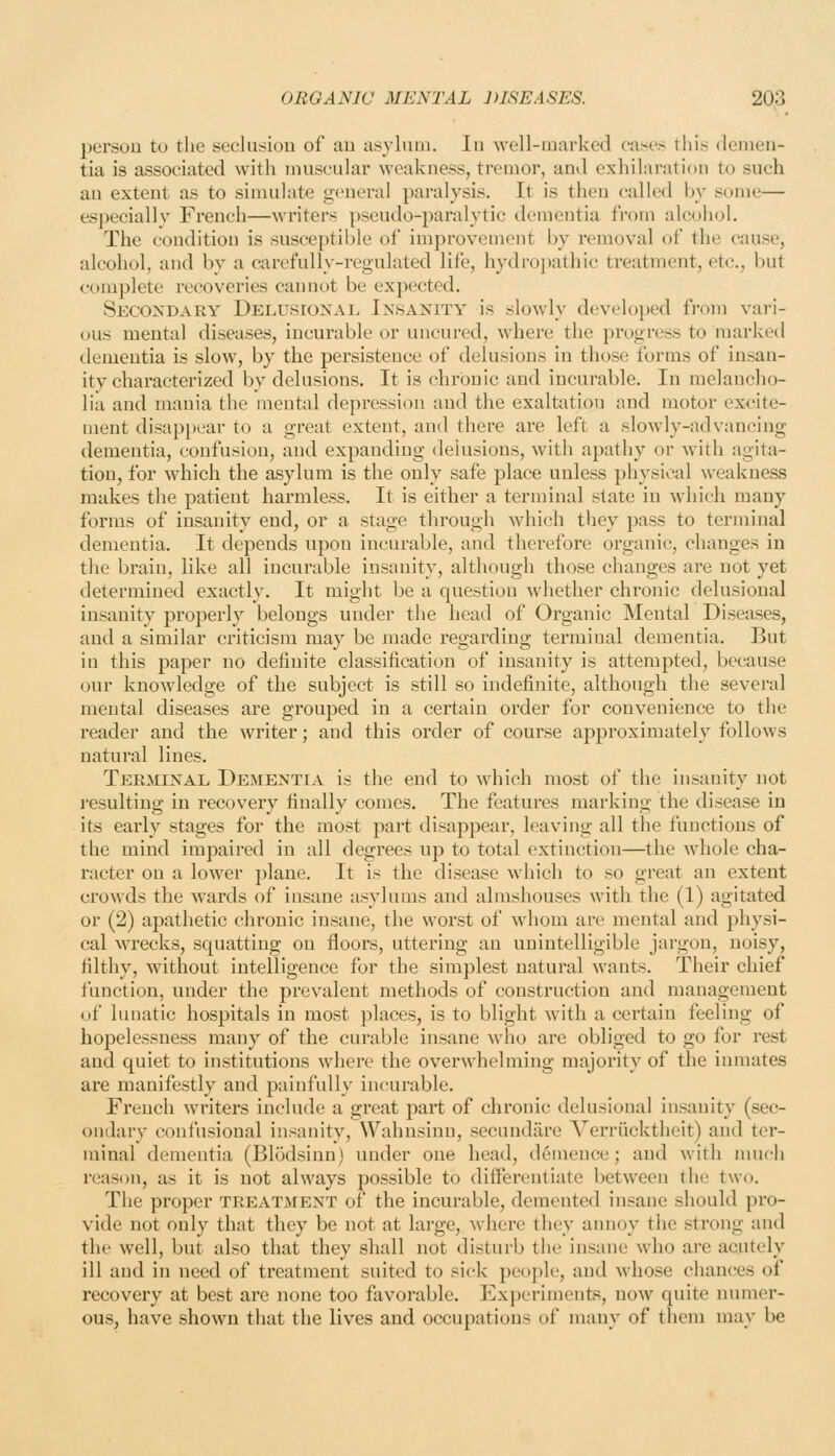 persou to the seclusion of au asyltmi. lu well-marked cases tiiis denieii- tia is associated with muscular weakness, tremor, and exhilaration to such an extent as to simulate general paralysis. It is then called by some— especially French—writers pseudo-paralytic dementia from alcohol. The condition is susceptible of improvement by removal of the cause, alcohol, and by a carefully-regulated life, hydroj)athic treatment, etc., but complete recoveries cannot be expected. Secondary Delusioxai. Insanity is slowly developed from vari- ous mental diseases, incurable or uncured, where the progress to marked dementia is slow, by the persistence of delusions in those forms of insan- ity characterized by delusions. It is chronic and incurable. In melancho- lia and mania the mental depression and the exaltation and motor excite- ment disappear to a great extent, and there are left a slowly-advancing dementia, confusion, and expanding delusions, with apathy or with agita- tion, for which the asylum is the only safe place unless physical weakness makes the patient harmless. It is either a terminal state in which many forms of insanity end, or a stage through which they pass to terminal dementia. It depends upon incurable, and therefore organic, changes in the brain, like all incurable insanity, although those changes are not yet determined exactly. It might be a question whether chronic delusional insanity properly belongs under the head of Organic Mental Diseases, and a similar criticism may be made regarding terminal dementia. But in this paper no definite classification of insanity is attempted, because our knowledge of the subject is still so indefinite, although the several mental diseases are grouped in a certain order for convenience to the reader and the writer; and this order of course approximately follows natural lines. Terminal Dementia is the end to which most of the insanity not resulting in recovery finally comes. The features marking the disease in its early stages for the most part disappear, leaving all the functions of the mind impaired in all degrees up to total extinction—the whole cha- racter on a lower plane. It is the disease which to so great an extent crowds the wards of insane asylums and almshouses with the (1) agitated or (2) apathetic chronic insane, the worst of whom are mental and physi- cal wrecks, squatting on floors, uttering an unintelligible jargon, noisy, filthy, without intelligence for the simplest natural wants. Their chief function, under the prevalent methods of construction and management of luuatic hospitals in most places, is to blight with a certain feeling of hopelessness many of the curable insane who are obliged to go for rest and quiet to institutions where the overwhelming majority of the inmates are manifestly and painfully incurable. French writers include a great part of chronic delusional insanity (sec- ondary confusional insanity, Wahnsinn, secundiirc A^erriicktheit) and ter- minal dementia (Blodsiun) under one head, dcmence; and with nuich reason, as it is not always possible to differentiate between the two. The proper treatment of the incurable, demented insane should pro- vide not only that they be not at large, where they annoy the strong and the well, but also that they shall not disturb the insane who are acutely ill and in need of treatment suited to sick people, and whose chances of recovery at best arc none too favorable. Experiments, now quite mnner- ous, have shown that the lives and occupations of many of them may be