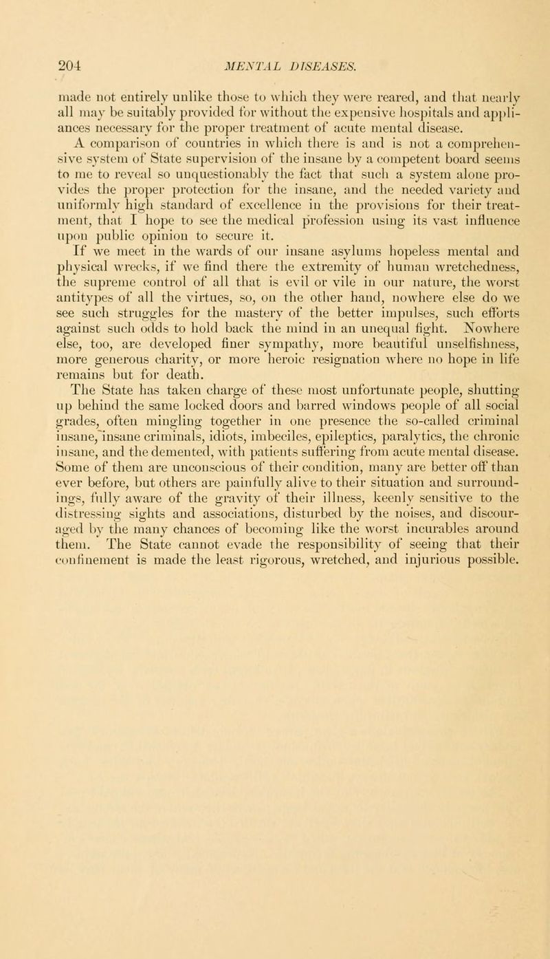 made not entirely uulike those to which they were reared, and that nearly all may be suitably provided for without the expensive hospitals and appli- ances necessary foi- the proper treatment of acute mental disease. A comparison of countries in which there is and is not a comprehen- sive system of State supervision of the insane by a competent board seems to me to reveal so unquestionably the fact that such a system alone pro- vides the proper protection for the insane, and the needed variety and uniformly high standard of excellence in the provisions for their treat- ment, that I hope to see the medical profession using its vast influence upon public opinion to secure it. If we meet in the wards of our insane asylums hopeless mental and physicid wrecks, if we find there the extremity of human wretchedness, the supreme control of all that is evil or vile in our nature, the worst antitypes of all the virtues, so, on the other hand, nowhere else do we see such struggles for the mastery of the better impulses, such efforts against such odds to hold back the mind in an unequal fight. Nowhere else, too, are developed finer sympathy, more beautiful unselfishness, more generous charity, or more heroic resignation where no hope in life remains but for death. The State has taken charge of these most unfortunate people, shutting up behind the same locked doors and barred windows people of all social grades, often mingling together in one presence the so-called criminal insane,lnsane criminals, idiots, imbeciles, epileptics, paralytics, the chronic insane, and the demented, with patients suffering from acute mental disease. Some of them are unconscious of their condition, many are better off than ever before, but others are painfully alive to their situation and surround- ings, fidly aware of the gravity of their illness, keenly sensitive to the distressing sights and associations, disturbed by the noises, and discour- aged by the many chances of becoming like the worst incurables around them. The State cannot evade the responsibility of seeing that their confinement is made the least rigorous, wretched, and injurious possible.
