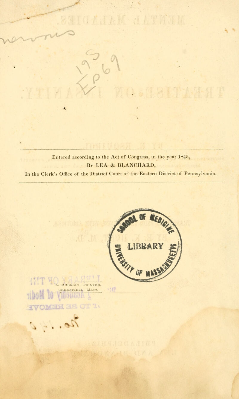 Entered according to the Act of Congress, in tiie year 1845, By lea & BLANCHARD, In the Clerk's Office of the District Court of the Eastern District of Pennsylvania. r--)«1(i h.>l L. MBBH.IAM, PRINTER, GREENFIELD, MAS3. iVOMa . .*vl\ A