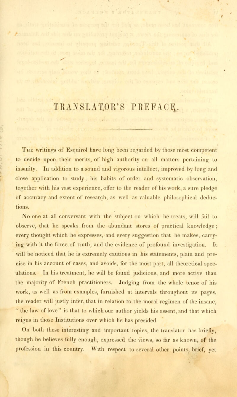 TEANSLAXOR'S PREFACE.. b The writings of Esquirol have long been regarded by those most competent to decide upon their merits, of high authority on all matters pertaining to insanity. In addition to a sound and vigorous intellect, improved by long and close application to study; his habits of order and systematic observation, together with his vast experience, offer to the reader of his work, a sure pledge of accuracy and extent of research, as well as valuable philosophical deduc- tions. No one at all conversant with the subject on which he treats, will fail to observe, that he speaks from the abundant stores of practical knowledge; every thought which he expresses, and every suggestion that he makes, carry- ing with it the force of truth, and the evidence of profound investigation. It will be noticed that he is extremely cautious in his statements, plain and pre- cise in his account of cases, and avoids, for the most part, all theoretical spec- ulations. In his treatment, he will be found judicious, and more active than the majority of French practitioners. Judging from the whole tenor of his work, as well as from examples, furnished at intervals throughout its pages, the reader will justly infer, that in relation to the moral regimen of the insane,  the law of love is that to which our author yields his assent, and that which reigns in those Institutions over which he has presided. On both these interesting and important topics, the translator has briefly, though he believes fully enough, expressed the views, so far as known, of the profession in this country. With respect to several other points, brief, yet