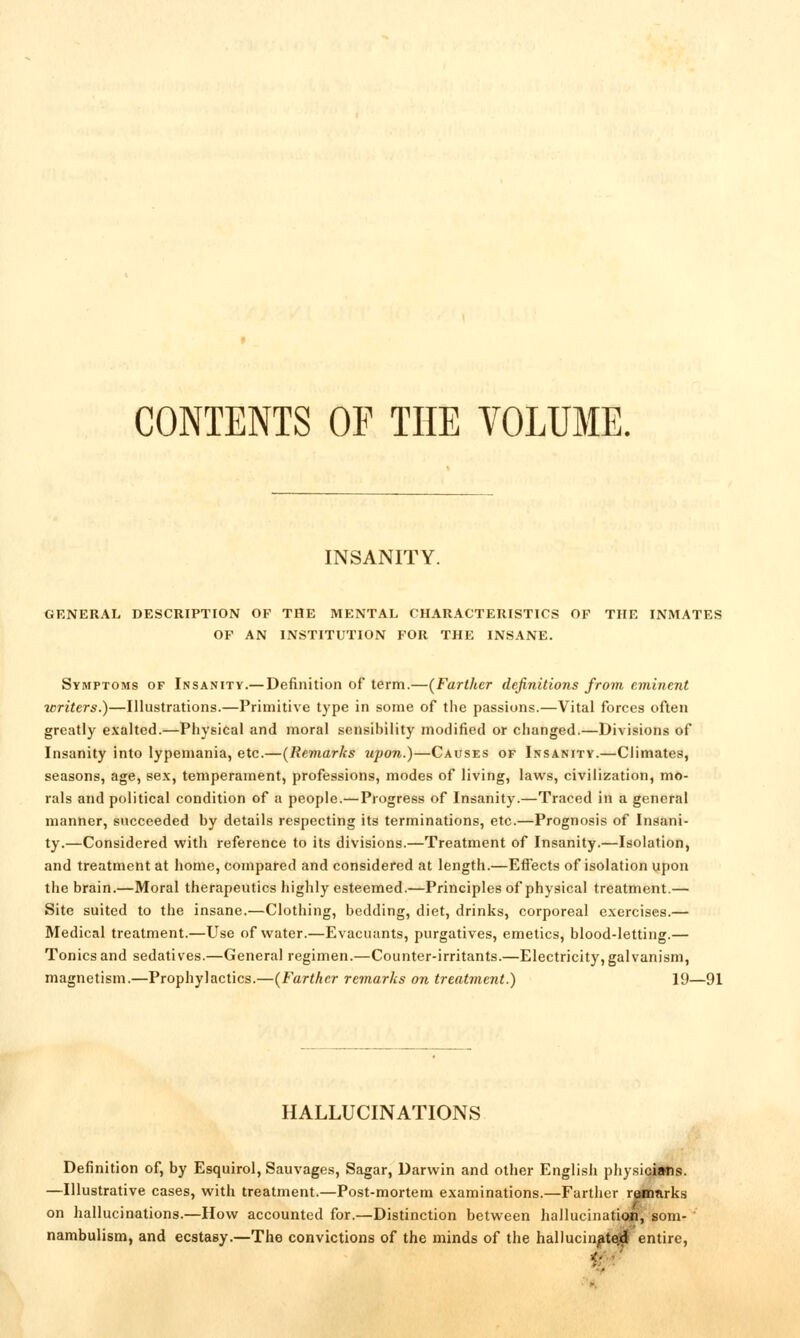 CONTENTS OP THE VOLUME, INSANITY. GENERAL DESCRIPTION OF THE MENTAL CHARACTERISTICS OF THE INMATES OF AN INSTITUTION FOR THE INSANE. Symptoms of Insanity.— Definition of term.—[Farther definitions from eminent writers.)—Illustrations.—Primitive type in some of the passions.—Vital forces often greatly exalted.—Physical and moral sensibility modified or changed.—Divisions of Insanity into lypemania, etc.—(Remarks upon.)—Causes of Insanity.—Climates, seasons, age, se.x, temperament, professions, modes of living, laws, civilization, mo- rals and political condition of a people.—Progress of Insanity.—Traced in a general manner, succeeded by details respecting its terminations, etc.—Prognosis of Insani- ty.—Considered with reference to its divisions.—Treatment of Insanity.—Isolation, and treatment at home, compared and considered at length.—Effects of isolation upon the brain.—Moral therapeutics highly esteemed.—Principles of physical treatment.— Site suited to the insane.—Clothing, bedding, diet, drinks, corporeal exercises.— Medical treatment.—Use of water.—Evacuants, purgatives, emetics, blood-letting.— Tonics and sedatives.—General regimen.—Counter-irritants.—Electricity, galvanism, magnetism.—Prophylactics.—{Farther remarks on treatment.) 19—91 HALLUCINATIONS Definition of, by Esquirol, Sauvages, Sagar, Darwin and other English physicians. —Illustrative cases, with treatment.—Post-mortem examinations.—Farther raBiarks on hallucinations.—How accounted for.—Distinction between hallucinati«a'^'8om- nambulism, and ecstasy.—The convictions of the minds of the hallucinate^ entire,