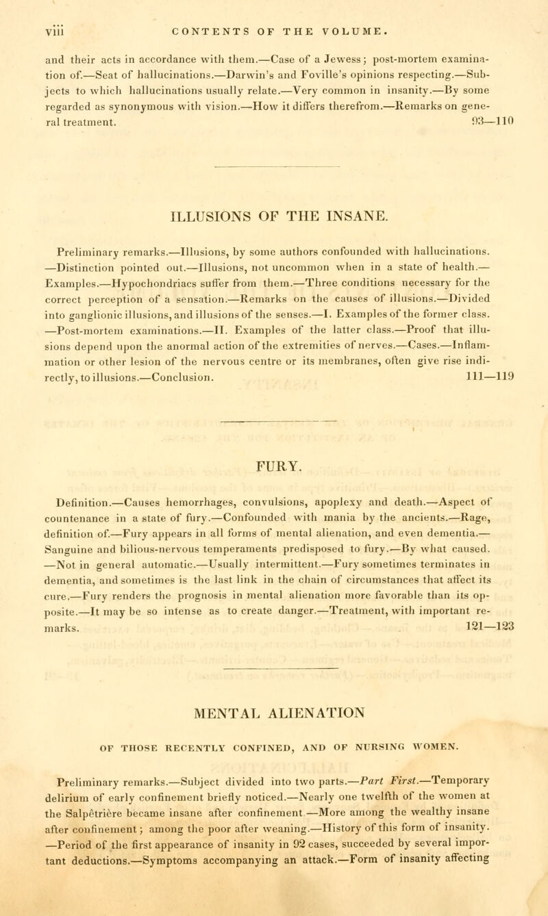 and their acts in accordance with them.—Case of a Jewess; post-mortem examina- tion of.—Seat of hallucinations.—Darwin's and Foville's opinions respecting.—Sub- jects to which hallucinations usually relate.—Very common in insanity.—By some regarded as synonymous with vision.—How it differs therefrom.—Remarks on gene- ral treatment. 03—110 ILLUSIONS OF THE INSANE. Preliminary remarks.—Illusions, by some authors confounded with hallucinations. —Distinction pointed out.—Illusions, not uncommon when in a state of health.— Examples.—Hypochondriacs suffer from them.—Three conditions necessary for the correct perception of a sensation.—Remarks on the causes of illusions.—Divided into ganglionicillusions, and illusions of the senses.—I. Examples of the former class. —Post-mortem examinations.—II. Examples of the latter class.—Proof that illu- sions depend upon the anormal action of the extremities of nerves.—Cases.—Inflam- mation or other lesion of the nervous centre or its membranes, often give rise indi- rectly, to illusions.—Conclusion. Ill—119 FURY. Definition.—Causes hemorrhages, convulsions, apoplexy and death.—Aspect of countenance in a state of fury.—Confounded with mania by the ancients.—Rage, definition of.—Fury appears in all forms of mental alienation, and even dementia.— Sanguine and bilious-nervous temperaments predisposed to fury.—By what caused. —Not in general automatic.—Usually intermittent.—Fury sometimes terminates in dementia, and sometimes is the last link in the chain of circumstances that affect its cure.—Furv renders the prognosis in mental alienation more favorable than its op- posite.—It may be so intense as to create danger.—Treatment, witii important re- marks. 121—123 MENTAL ALIENATION OF THOSE RECENTLY CONFINED, AND OP NURSING WOMEN. Preliminary remarks.—Subject divided into two parts.—Part Firsf.—Temporary delirium of early confinement briefly noticed.—Nearly one twelfth of the women at the Salpetriere became insane after confinement —More among the wealthy insane after confinement; among the poor after weaning.—History of this form of insanity. —Period of the first appearance of insanity in 92 cases, succeeded by several impor- tant deductions.—Symptoms accompanying an attack.—Form of insanity affecting