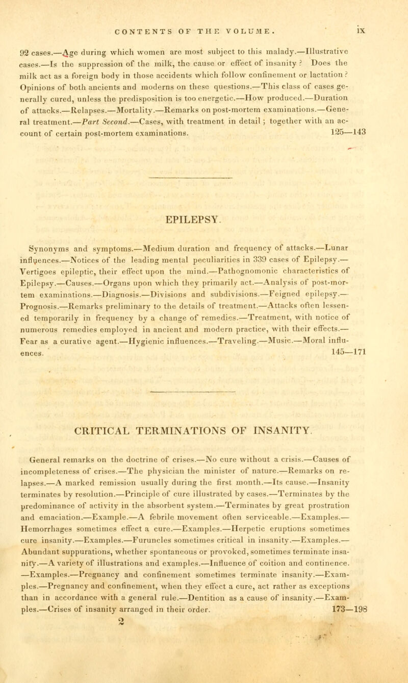 92 cases.—.^ge during which women are most subject to this malady.—Illustrative cases.—Is the suppression of the milk, the cause or effect of insanity .' Does the milk act as a foreign body in those accidents which follow confinement or lactation.' Opinions of both ancients and moderns on these questions.—This class of cases ge- nerally cured, unless the predisposition is too energetic.—How produced.—Duration of attacks.—Relapses.—Mortality.—Remarks on post-mortem examinations.—Gene- ral treatment.— Part Second.—Cases, with treatment in detail; together with an ac- count of certain post-mortem examinations. 125—143 EPILEPSY. Synonyms and symptoms.—Medium duration and frequency of attacks.—Lunar influences.—Notices of the leading mental peculiarities in 339 cases of Epilepsy.— Vertigoes epileptic, their effect upon the mind.—Pathognomonic characteristics of Epilepsy.—Causes.—Organs upon which they primarily act.—Analysis of post-mor- tem examinations.—Diagnosis.—Divisions and subdivisions.—Feigned epilepsy.— Prognosis.—Remarks preliminary to the details of treatment.—Attacks often lessen- ed temporarily in frequency by a change of remedies.—Treatment, with notice of numerous remedies employed in ancient and modern practice, with their effects.— Fear as a curative agent.—Hygienic influences.—Traveling.—Music.—Moral influ- ences. 145—171 CRITICAL TERMINATIONS OF INSANITY. General remarks on the doctrine of crises.—No cure without a crisis.—Causes of incompleteness of crises.—The physician the minister of nature.—Remarks on re- lapses.—A marked remission usually during the first month.—Its cause.—Insanity terminates by resolution.—Principle of cure illustrated by cases.—Terminates by the predominance of activity in the absorbent system.—Terminates by great prostration and emaciation.—Example.—A febrile movement often serviceable.—Examples.— Hemorrhages sometimes eflfect a cure.—Examples.—Herpetic eruptions sometimes cure insanity.—Examples.—Furuncles sometimes critical in insanity.—Examples.— Abundant suppurations, whether spontaneous or provoked, sometimes terminate insa- nity.—A variety of illustrations and examples.—Influence of coition and continence. —Examples.—Pregnancy and confinement sometimes terminate insanity.—Exam- ples.—Pregnancy and confinement, when they effect a cure, act rather as exceptions than in accordance with a general rule.—Dentition as a cause of insanity.—Exam- ples.—Crises of insanity arranged in their order. 173—198 o