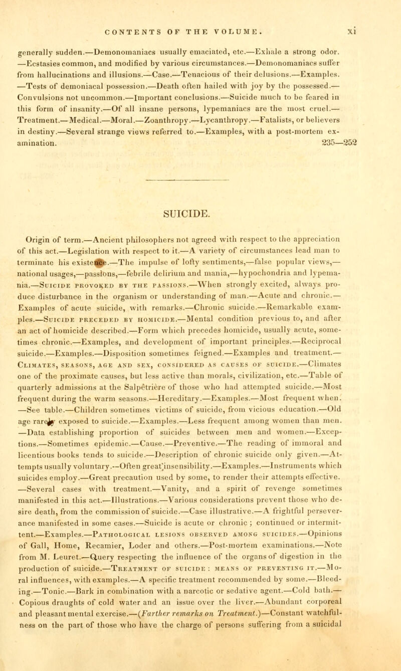 generally sudden.—Demonomaniacs usually emaciated, etc.—Exhale a strong odor. —Ecstasies common, and modified by various circumstances.—Demonomaniacs sutler from hallucinations and illusions.—Case.—Tenacious of their delusions.—Examples. —Tests of demoniacal possession.—Death often hailed with joy by the possessed.— Convulsions not uncommon.—Important conclusions.—Suicide much to be feared in this form of insanity.—Of all insane persons, lypemaniacs are the most cruel.— Treatment.— Medical.—Moral.—Zoanthropy.—Lycanthropy.—Fatalists, or believers in destiny.—Several strange views referred to.—Examples, with a post-mortem ex- amination. 235—252 SUICIDE. Origin of term.—Ancient philosophers not agreed with respect to the appreciation of this act.—Legislation with respect to it.—A variety of circumstances lead man to terminate his existe^.—The impulse of lofty sentiments,—false popular views,— national usages,—passions,—febrile delirium and mania,—hypochondria and lypenia- nia.—Suicide provoked by the p.\ssions.—When strongly excited, always pro- duce disturbance in the organism or understanding of man.—Acute and chronic.— Examples of acute suicide, with remarks.—Chronic suicide.—Remarkable exam- ples.—Suicide preceded by homicide.—Mental condition previous to, and after an act of homicide described.—Form which precedes homicide, usually acute, some- times chronic.—Examples, and development of important principles.—Reciprocal suicide.—Examples.—Disposition sometimes feigned.—Examples and treatment.— Climates, seasons, age and sex, considered as causes of suicide.—Climates one of the proximate causes, but less active than morals, civilization, etc.—Table of quarterly admissions at the Salpctriere of those who had attempted suicide.—Most frequent during the warm seasons.—Hereditary.—Examples.—Most frequent when. —See table.—Children sometimes victims of suicide, from vicious education.—Old age rarejjf exposed to suicide.—Examples.—Less frequent among women than men. —Data establishing proportion of suicides between men and women.—Excep- tions.—Sometimes epidemic.—Cause.—Preventive.—The reading of immoral and licentious books tends to suicide.—Description of chronic suicide only given.—At- tempts usually voluntary.—Often great'insensibility.—Examples.—Instruments which suicides employ.—Great precaution used by some, to render their attempts effective. —Several cases with treatment.—Vanity, and a spirit of revenge sometimes manifested in this act.—Illustrations.—Various considerations prevent those who de- sire death, from the commission of suicide.—Case illustrative.—A frightful persever- ance manifested in some cases.—Suicide is acute or chronic ; continued or intermit- tent.—Examples.—Pathological lesions observed among suicides.—Opinions of Gall, Home, Recamier, Loder and others.—Post-mortem examinations.—Note from M. Leuret.—Query respecting the influence of the organs of digestion in the production of suicide.—Treatment of suicide: means of preventing it.—Mo- ral influences, with examples.—A specific treatment recommended by some.—Bleed- ing.—Tonic.—Bark in combination with a narcotic or sedative agent.—Cold bath.— Copious draughts of cold water and an issue over the liver.—Abundant corporeal and pleasant mental exercise.—(^Farther remarks on Treatment.)—Constant watchful- fiess on the part of those who have the charge of persons suffering from a suicidal