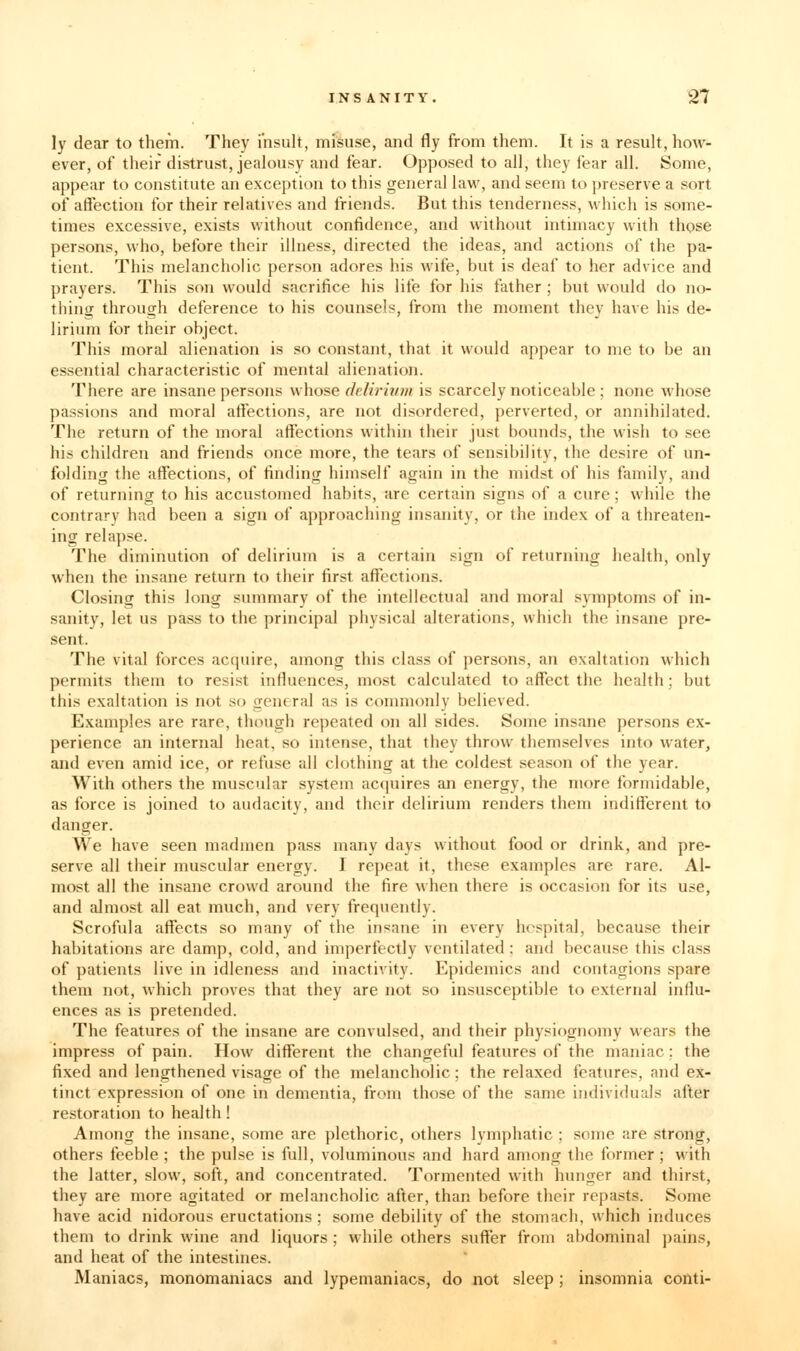 ly dear to them. They i'nsuU, misuse, and fly from them. It is a result, how- ever, of their distrust, jealousy and fear. Opposed to all, they fear all. Some, appear to constitute an exception to this general law, and seem to preserve a sort of affection for their relatives and friends. But this tenderness, which is some- times excessive, exists without confidence, and without intimacy with those persons, who, before their illness, directed the ideas, and actions of the pa- tient. This melancholic person adores his wife, but is deaf to her advice and prayers. This son would sacrifice his life for his father ; but would do no- thing through deference to his counsels, from the moment they have his de- lirium for their object. This moral alienation is so constant, that it would appear to me to be an essential characteristic of mental alienation. There are insane persons whose delirium is scarcely noticeable ; none whose passions and moral affections, are not disordered, perverted, or annihilated. The return of the moral affections within their just bounds, the wish to see his children and friends once more, the tears of sensibility, the desire of un- folding the affections, of finding himself again in the midst of his family, and of returning to his accustomed habits, are certain signs of a cure; while the contrary had been a sign of approaching insanity, or the index of a threaten- ing relapse. The diminution of delirium is a certain sign of returning health, only when the insane return to their first affections. Closing this long summary of the intellectual and moral symptoms of in- sanity, let us pass to the principal physical alterations, which the insane pre- sent. The vital forces acquire, among this class of persons, an exaltation which permits them to resist influences, most calculated to affect the health; but this exaltation is not so general as is commonly believed. Examples are rare, though repeated on all sides. Some insane persons ex- perience an internal heat, so intense, that they throw themselves into water, and even amid ice, or refuse all clothing at the coldest season of the year. With others the muscular system acquires an energy, the more formidable, as force is joined to audacity, and their delirium renders them indifferent to danger. We have seen madmen pass many days without food or drink, and pre- serve all their muscular energy. I repeat it, these examples are rare. Al- most all the insane crowd around the fire when there is occasion for its use, and almost all eat much, and very frequently. Scrofula aflfects so many of the insane in every hospital, because their habitations are damp, cold, and imperfectly ventilated: and because this class of patients live in idleness and inactivity. Epidemics and contagions spare them not, which proves that they are not so insusceptible to external influ- ences as is pretended. The features of the insane are convulsed, and their physiognomy wears the impress of pain. How different the changeful features of the maniac; the fixed and lengthened visage of the melancholic; the relaxed features, and ex- tinct expression of one in dementia, from those of the same individuals after restoration to health! Among the insane, some are plethoric, others Ivmphatic ; some are strong, others feeble ; the pul.se is full, voluminous and hard among the former ; with the latter, slow, soft, and concentrated. Tormented with hunger and thirst, they are more agitated or melancholic after, than before their repasts. Some have acid nidorous eructations; some debility of the stomach, which induces them to drink wine and liquors ; while others suflfer from abdominal pains, and heat of the intestines. Maniacs, monomaniacs and lypemaniacs, do not sleep ; insomnia conti-