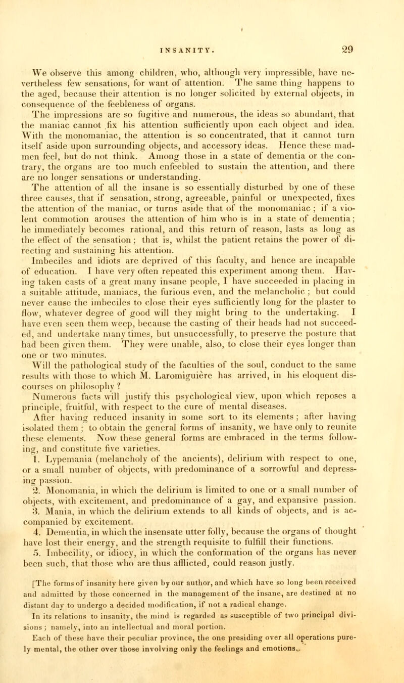 We observe this among children, who, although very impressible, have ne- vertheless kw sensations, for want of attention. The same thing happens to the aged, because their attention is no longer solicited by external objects, in consequence of the feebleness of organs. The impressions are so fugitive and numerous, the ideas so abundant, that the maniac cannot .fix his attention sufficiently upon each object and idea. With the monomaniac, the attention is so concentrated, that it cannot turn itself aside upon surrounding objects, and accessory ideas. Hence these mad- men feel, but do not think. Among those in a state of dementia or the con- trary, the organs are too much enfeebled to sustain the attention, and there are no longer sensations or understanding. The attention of all the insane is so essentially disturbed by one of these three causes, that if sensation, strong, agreeable, painful or unexpected, fixes the attention of the maniac, or turns aside that of the monomaniac ; if a vio- lent commotion arouses the attention of him who is in a state of dementia; lie immediately becomes rational, and this return of reason, lasts as long as the effect of the sensation ; that is, whilst the patient retains the power of di- rectinor and sustaining his attention. Imbeciles and idiots are deprived of this faculty, and hence are incapable of education. I have very often repeated this experiment among them. Hav- inor taken casts of a great many insane people, I have succeeded in jjlacing in a suitable attitude, maniacs, the furious even, and the melancholic ; but could never cause the imbeciles to close their eyes sufficiently long for the plaster to flow, whatever degree of good will they might bring to the undertaking. I have even seen them weep, because the casting of their heads had not succeed- ed, and undertake many times, but unsuccessfully, to preserve the posture that had been given them. They were unable, also, to close their eyes longer than one or two minutes. Will the pathological study of the fiiculties of the soul, conduct to the same results with those to which M. Laromiguiere has arrived, in his eloquent dis- courses on philosophy ? Numerous facts will justify this psychological view, upon which reposes a principle, fruitful, with respect to the cure of mental diseases. After having reduced insanity in some sort to its elements; after having isolated them ; to obtain the general forms of insanity, we have only to reunite these elements. Now these general forms are embraced in the terms follow- ing, and constitute five varieties. 1. Lypemania (melancholy of the ancients), delirium with respect to one, or a small number of objects, with predominance of a sorrowful and depress- ing passion. 2. Monomania, in which the delirium is limited to one or a small number of objects, with excitement, and predominance of a gay, and expansive passion. 3. Mania, in which the delirium extends to all kinds of objects, and is ac- companied by excitement. 4. Dementia, in which the insensate utter folly, because the organs of thought have lost their energy, and the strength requisite to fulfill their functions. 5. Imbecility, or idiocy, in which the conformation of the organs has never been such, that those who are thus afflicted, could reason justly. [The forms of insanity here given by our autlior, and which have so long been received and admitted by those concerned in the management of the insane, are destined at no distant day to undergo a decided modification, if not a radical change. In its relations to insanity, the mind is regarded as susceptible of two principal divi- sions ; namely, into an intellectual and moral portion. Each of these have their peculiar province, the one presiding over all operations pure- ly mental, the other over those involving only the feelings and emotions^