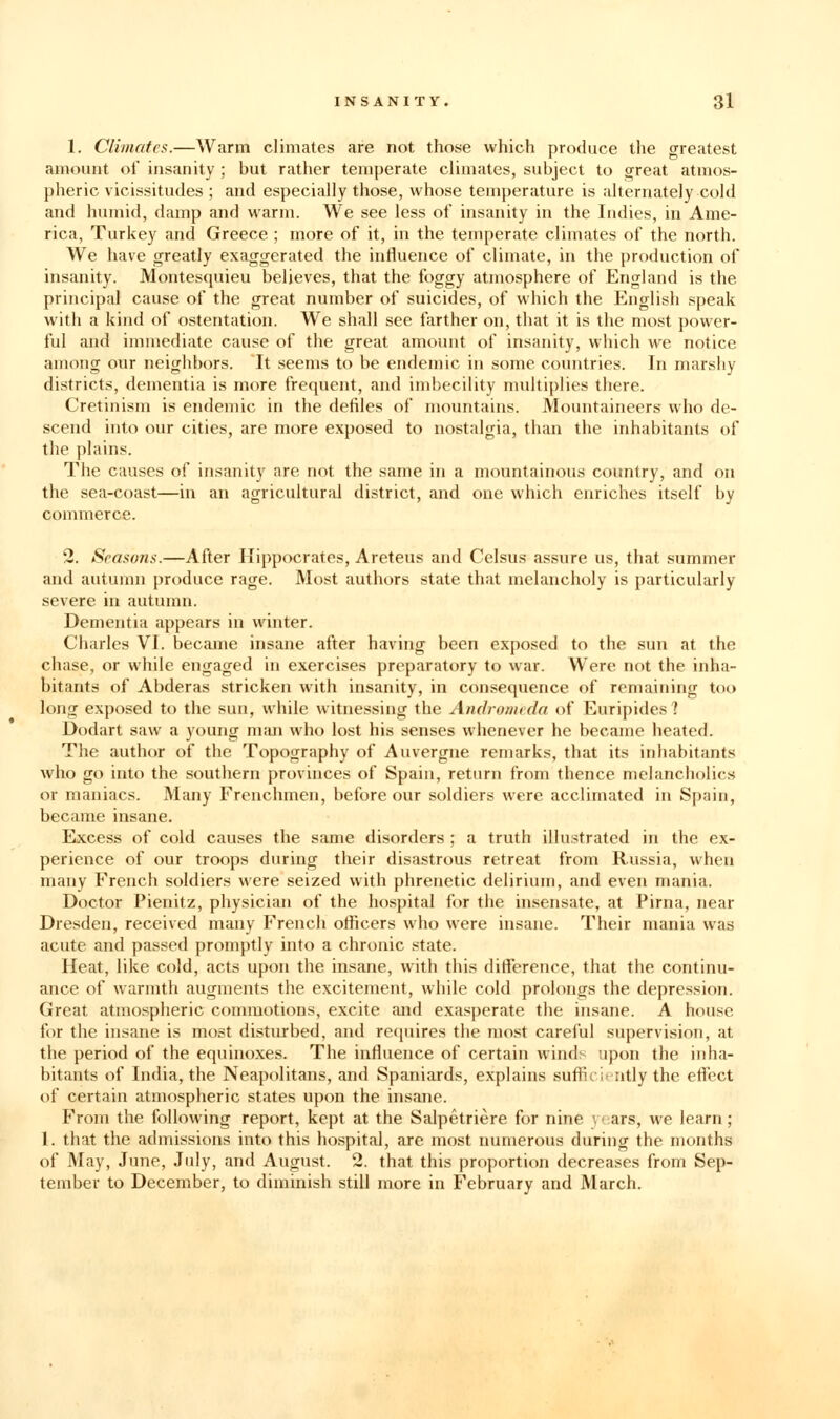 1. Climates.—Warm climates are not those which produce the greatest amount of insanity; but rather temperate climates, subject to great atmos- pheric vicissitudes ; and especially those, whose temperature is alternately cold and humid, damp and warm. We see less of insanity in the Indies, in Ame- rica, Turkey and Greece ; more of it, in the temperate climates of the north. We have greatly exaggerated the influence of climate, in the production of insanity. Montesquieu believes, that the foggy atmosphere of England is the principal cause of the great number of suicides, of which the English speak with a kind of ostentation. We shall see farther on, that it is the most power- ful and immediate cause of the great amount of insanity, which we notice among our neighbors. It .seems to be endemic in some countries. In marshy districts, dementia is more frequent, and imbecility multiplies there. Cretinism is endemic in the defiles of mountains. Mountaineers who de- scend into our cities, are more exposed to nostalgia, than the inhabitants of the plains. The causes of insanity are not the same in a mountainous country, and on the sea-coast—in an agricultural district, and one which enriches itself by commerce. 2. Seasons.—After Hippocrates, Areteus and Celsus assure us, that summer and autumn produce rage. Most authors state that melancholy is particularly severe in autumn. Dementia appears in winter. Charles VI. became insane after having been exposed to the sun at the chase, or while engaged in exercises preparatory to war. Were not the inha- bitants of Abderas stricken with insanity, in consequence of remaining too long exposed to the sun, while witnessing the Andromeda of Euripides? Dodart saw a young man who lost his senses whenever he became heated. The author of the Topography of Auvergne remarks, that its inhabitants who go into the southern provinces of Spain, return from thence melancholies or maniacs. Many Frenchmen, before our soldiers were acclimated in Spain, became insane. Excess of cold causes the same disorders ; a truth illustrated in the ex- perience of our troops during their disastrous retreat from Russia, when many French soldiers were seized with phrenetic delirium, and even mania. Doctor Pienitz, physician of the hospital for the insensate, at Pima, near Dresden, received many French officers who were insane. Their mania was acute and passed promptly into a chronic state. Heat, like cold, acts upon the insane, with this difierence, that the continu- ance of warmth augments the excitement, while cold prolongs the depression. Great atmospheric commotions, excite and exasperate the insane. A house for the insane is most disturbed, and recpiires the most carei'ul supervision, at the period of the equinoxes. The influence of certain winds upon the inha- bitants of India, the Neapolitans, and Spaniards, explains suflicit-ntly the effect of certain atmospheric states upon the insane. From the following report, kept at the Salpetriere for nine years, we learn ; 1. that the admissions into this hospital, are most numerous during the months of May, June, July, and August. 2. that this proportion decreases from Sep- tember to December, to diminish still more in February and March.
