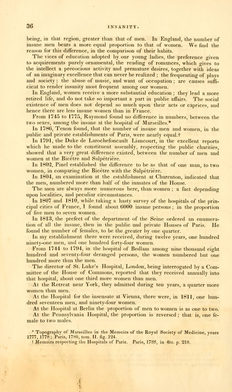 being, in that region, greater than that of men. In England, the number of insane men bears a more equal proportion to that of women. We find the reason for this difference, in the comparison of their habits. The vices of education adopted by our young ladies, the preference given to acquirements purely ornamental, the reading of romances, which o-ives to the intellect a precocious activity and premature desires, together with ideas of an imaginary excellence that can never be realized ; the frequenting of plays and society ; the abuse of music, and want of occupation ; are causes suffi- cient to render insanity most frequent among our women. In England, women receive a more substantial education ; they lead a more retired life, and do not take so important a part in public affairs. The social existence of men does not depend so much upon their acts or caprices, and hence there are less insane women than in France. From 1745 to 1775, Raymond found no difference in numbers, between the two sexes, among the insane at the hospital of Marseilles.* In 1786, Tenon found, that the number of insane men and women, in the public and private establishments of Paris, were nearly equal.t In 1791, the Duke de Larochefoncault Liancourt, in the excellent reports which he made to the constituent assembly, respecting the public charities, showed that a very great difference existed, between the number of men and women at the Bicetre and Salpetriere. In 1802, Pinel established the difference to be as that of one man, to two women, in comparing the Bicetre with the Salpetriere. In 1804, an examination at the establishment at Charenton, indicated that the men, numbered more than half of the inmates of the House. The men are always more numerous here, than women ; a fact depending upon localities, and peculiar circumstances. In 1807 and 1810, while taking a hasty survey of the hospitals of the prin- cipal cities of France, I found about 6000 insane persons ; in the proportion of five men to seven women. In 1813, the prefect of the department of the Seine ordered an enumera- tion of all the insane, then in the public and private Houses of Paris. He found the number of females, to be the greater by one quarter. In my establishment there were received, during twelve years, one hundred ninety-one men, and one hundred forty-four women. From 1744 to 1794, in the hospital of Bedlam among nine thousand eight hundred and seventy-four deranged persons, the women numbered but one hundred more than the men. The director of St. Luke's Hospital, London, being interrogated by a Com- mittee of the House of Commons, reported that they received annually into that hospital, about one third more women than men. At the Retreat near York, they admitted during ten years, a quarter more women than men. At the Hospital for the insensate at Vienna, there were, in 1811, one hun- dred seventeen men, and ninety-four women. At the Hospital at Berlin the proportion of men to women is as one to two. At the Pennsylvania Hospital, the proportion is reversed; that is, one fe- male to two males. * Topography of Marseilles in the Memoirs of the Royal Society of Medicine, years 1777, 1778; Paris, 1780, torn. II. fig. 124. t Memoirs respecting the Hospitals of Paris. Paris, 1788, in 4to. p. 218.