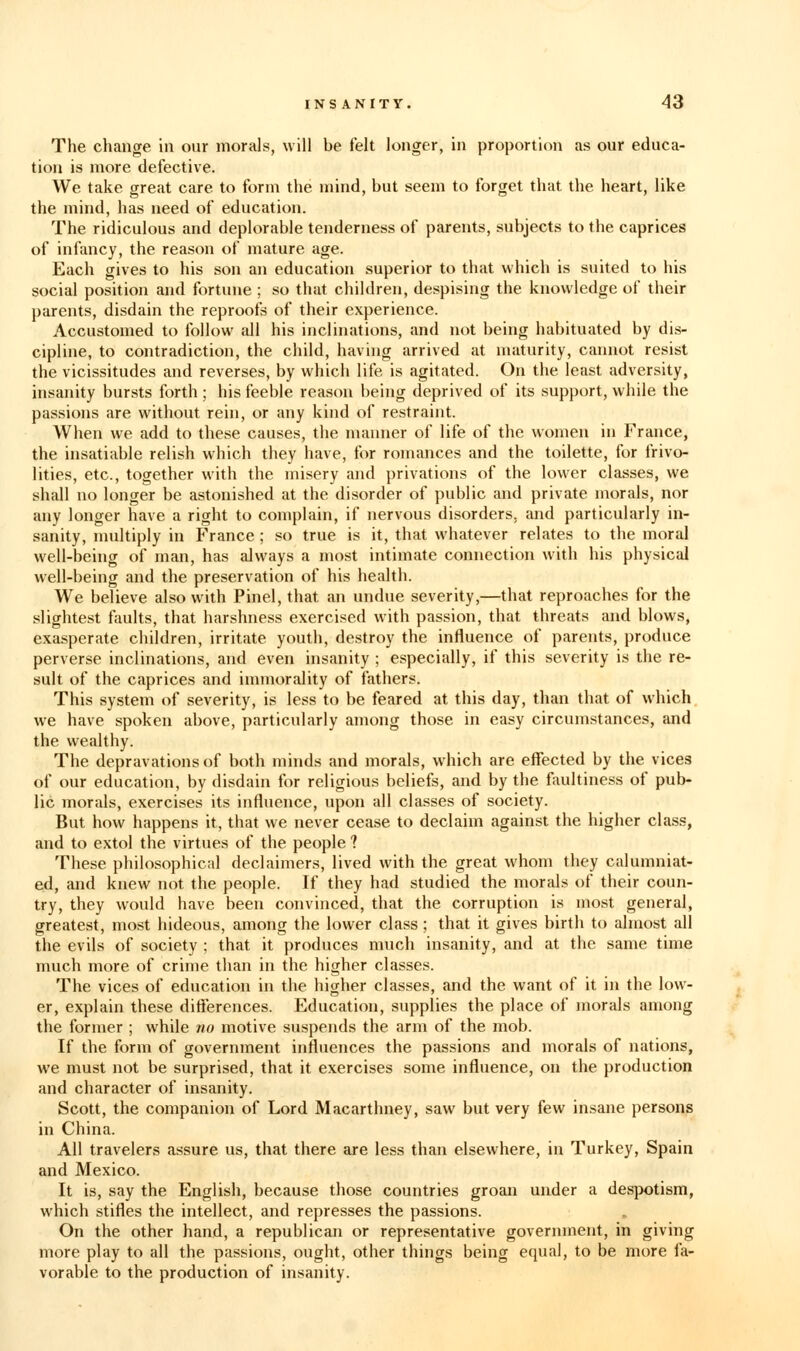 The change in our morals, will be felt longer, in proportion as our educa- tion is more defective. We take great care to form the mind, but seem to forget that the heart, like the mind, has need of education. The ridiculous and deplorable tenderness of parents, subjects to the caprices of infancy, the reason of mature age. Each gives to his son an education superior to that which is suited to his social position and fortune ; so that children, despising the knowledge of their parents, disdain the reproofs of their experience. Accustomed to follow all his inclinations, and not being habituated by dis- cipline, to contradiction, the child, having arrived at maturity, cannot resist the vicissitudes and reverses, by which life is agitated. On the least adversity, insanity bursts forth ; his feeble reason being deprived of its support, while the passions cire without rein, or any kind of restraint. When we add to these causes, the manner of life of the women in France, the insatiable relish which they have, for romances and the toilette, for frivo- lities, etc., together with the misery and privations of the lower classes, we shall no longer be astonished at the disorder of public and private morals, nor any longer have a right to complain, if nervous disorders, and particularly in- sanity, multiply in France; so true is it, that whatever relates to the moral well-being of man, has always a most intimate connection with his physical well-being and the preservation of his health. We believe also with Pinel, that an undue severity,—that reproaches for the slightest faults, that harshness exercised with passion, that threats and blows, exasperate children, irritate youth, destroy the influence of parents, produce perverse inclinations, and even insanity ; especially, if this severity is the re- sult of the caprices and immorality of fathers. This system of severity, is less to be feared at this day, than that of which we have spoken above, particularly among those in easy circumstances, and the wealthy. The depravations of both minds and morals, which are effected by the vices of our education, by disdain for religious beliefs, and by the faultiness of pub- lic morals, exercises its influence, upon all classes of society. But how happens it, that we never cease to declaim against the higher class, and to extol the virtues of the people ? These philosophical declaimers, lived with the great whom they calumniat- ed, and knew not the people. If they had studied the morals of their coun- try, they would have been convinced, that the corruption is most general, greatest, most hideous, among the lower class; that it gives birth to almost all the evils of society ; that it produces much insanity, and at the same time much more of crime than in the higher classes. The vices of education in the higher classes, and the want of it in the low- er, explain these differences. Education, supplies the place of morals among the former ; while no motive suspends the arm of the mob. If the form of government influences the passions and morals of nations, we must not be surprised, that it exercises some influence, on the production and character of insanity. Scott, the companion of Lord Macarthney, saw but very few insane persons in China. All travelers assure us, that there are less than elsewhere, in Turkey, Spain and Mexico. It is, say the English, because those countries groan under a des]x>tism, which stifles the intellect, and represses the passions. On the other hand, a republican or representative government, in giving more play to all the passions, ought, other things being equal, to be more fa- vorable to the production of insanity.