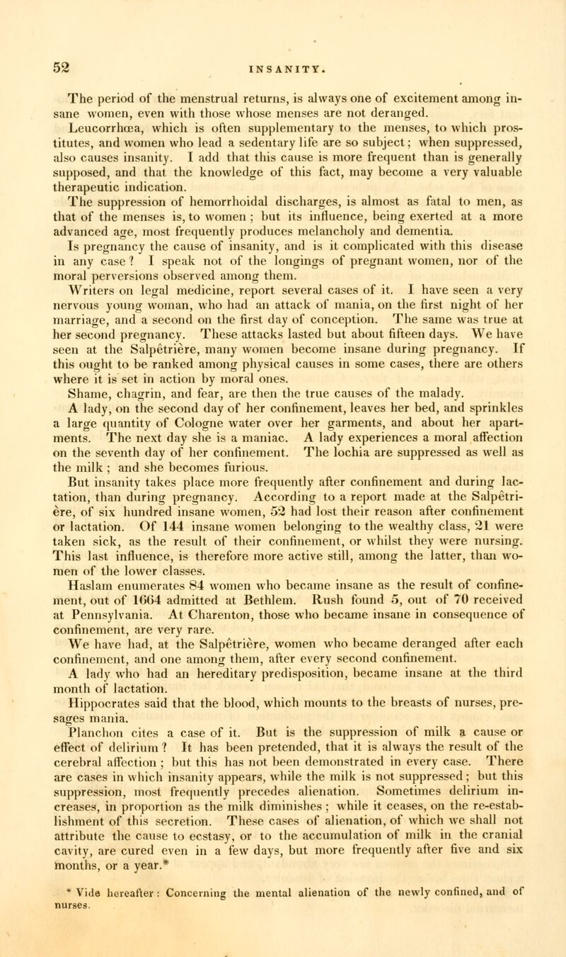 The period of the menstrual returns, is always one of excitement among in- sane women, even with those whose menses are not deranged. LeucorrhcEa, which is often supplementary to the menses, to which pros- titutes, and women who lead a sedentary life are so subject; when suppressed, also causes insanity. I add that this cause is more frequent than is generally supposed, and that the knowledge of this fact, may become a very valuable therapeutic indication. The suppression of hemorrhoidal discharges, is almost as fatal to men, as that of the menses is, to women ; but its influence, being exerted at a more advanced age, most frequently produces melancholy and dementia. Is pregnancy the cause of insanity, and is it complicated with this disease in any case ? I speak not of the longings of pregnant women, nor of the moral perversions observed among them. Writers on legal medicine, report several cases of it. I have seen a very nervous young woman, who had an attack of mania, on the first night of her marriage, and a second on the first day of conception. The same was true at her second pregnancy. These attacks lasted but about fifteen days. We have seen at the Salpetriere, many women become insane during pregnancy. If this ought to be ranked among physical causes in some cases, there are others where it is set in action by moral ones. Shame, chagrin, and fear, are then the true causes of the malady. A lady, on the second day of her confinement, leaves her bed, and sprinkles a large quantity of Cologne water over her garments, and about her apart- ments. The next day she is a maniac. A lady experiences a moral affection on the seventh day of her confinement. The lochia are suppressed as well as the milk ; and she becomes furious. But insanity takes place more frequently after confinement and during lac- tation, than during pregnancy. According to a report made at the Salpetri- ere, of six hundred insane women, 52 had lost their reason after confinement or lactation. Of 144 insane women belonging to the wealthy class, 21 were taken sick, as the result of their confinement, or whilst they were nursing. This last influence, is therefore more active still, among the latter, than wo- men of the lower classes. Haslam enumerates 84 women who became insane as the result of confine- ment, out of 1664 admitted at Bethlem. Rush found 5, out of 70 received at Pennsylvania. At Charenton, those who became insane in consequence of confinement, are very rare. We have had, at the Salpetriere, women who became deranged after each confinement, and one among them, after every second confinement. A lady who had an hereditary predisposition, became insane at the third month of lactation. Hippocrates said that the blood, which mounts to the breasts of nurses, pre- sages mania. Planchon cites a case of it. But is the suppression of milk a cause or effect of delirium ? It has been pretended, that it is always the result of the cerebral affection ; but this has not been demonstrated in every case. There are ca.ses in which insanity appears, while the milk is not suppressed; but this suppression, most frequently precedes alienation. Sometimes delirium in- creases, in proportion as the milk diminishes ; while it ceases, on the re-estab- lishment of this secretion. These cases of alienation, of which we shall not attribute the cause to ecstasy, or to the accumulation of milk in the cranial cavity, are cured even in a few days, but more frequently after five and six months, or a year.* nurses. Vide hereafter: Concerning the mental alienation of the newly confined, and of