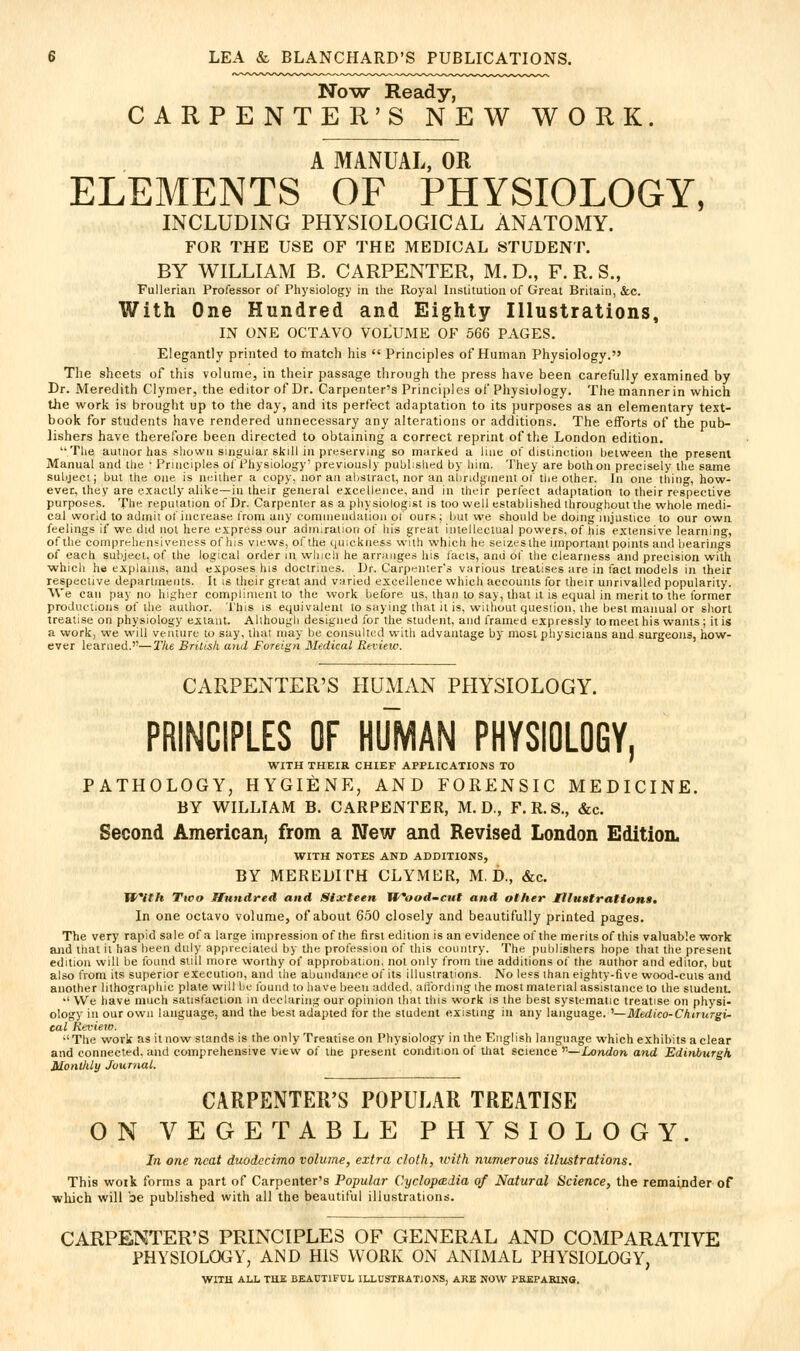 No-w Ready, CARPENTER'S NEW WORK. A MANUAL, OR ELEMENTS OF PHYSIOLOGY, INCLUDING PHYSIOLOGICAL ANATOMY. FOR THE USE OF THE MEDICAL STUDENT. BY WILLIAM B. CARPENTER, M. D., F. R. S., FuUerian Professor of Physiology in the Royal Institution of Great Britain, &c. With One Hundred and Eighty Illustrations, IN ONE OCTAVO VOLUME OF 566 PAGES, Elegantly printed to match his  Principles of Human Physiology. The sheets of this volume, in their passage through the press have been carefully examined by Dr. Meredith Clymer, the editor of Dr. Carpenter's Principles of Physiology. The manner in which the work is brought up to the day, and its perfect adaptation to its purposes as an elementary text- book for students have rendered unnecessary any alterations or additions. The efforts of the pub- lishers have therefore been directed to obtaining a correct reprint of the London edition. Tlie auiiior has shown singular skill in preserving so marked a liae of disiinction between the present Manual and the • Principles of Physiology' previously publislied by hitn. They are both on precisely the same subject; but the one is neither a copy, nor an abstract, nor an alindginent of the other. In one thing, how- ever, they are exactly alike—in their general excellence, and in their perfect adaptation to their respective purposes. The reputation of Dr. Carpenter as a pliysiologist is too well established throughout the whole medi- cal world to admit of increase from any connneudaiion ol our.s; but we should be doing injustice to our own feelings if we did not here express our admiration of his great intellectual powers, of his extensive learning, of the comprehensiveness of his views, of the quickness with which he seizesthe important points and bearings of each subject, of the logical order in winch he arranges his lacls, and of the clearness and precision with ■which he explains, and exposes his doctrines. Dr. Carpenter's various treatises are in tact models in their respective departments. It is their great and varied excellence which accounts for their unrivalled popularity. AVe can pay no higher compliment to the work before us, than to say, that it is equal in merit to the Ibrmer productions of the author. This is equivalent to say ing that it i.«, without question, the best manual or short treatise on physiology extant. Although designed for the student, and I'ramed expressly to meet his wants; it is a work, we will venture to say, that may be consulted with advantage by most physicians and surgeons, how- ever learned.—The British and Foreign Medical Review. CARPENTER'S HUMAN PHYSIOLOGY. PRINCIPLES OF HUMAN PHYSIOLOGY, WITH THEIR CHIEF APPLICATIONS TO PATHOLOGY, HYGIENE, AND FORENSIC MEDICINE. BY WILLIAM B. CARPENTER, M.D,, F. R. S., &c. Second American, from a IVew and Revised London Edition. WITH NOTES AND ADDITIONS, BY MEREDITH CLYMER, M.D., «&:c. With Two Hundred and Sixteen Wood-cut and other Illustrationa, In one octavo volume, of about 650 closely and beautifully printed pages. The very rapid sale of a large impression of the first edition is an evidence of the merits of this valuable work and that it has beeu duly appreciated by the profession of this country. The publishers hope that the present edition will be found still more worthy of approbation, not only from tlie additions of the author and editor, but also from its superior execution, and the abundance of its illustrations. No less than eighty-five wood-cuts and another lithographic plate will be found to have beeu added, affording ihe most material assistance to the student. ■' We have much satisfaction in declaring our opinion that this work is the best systematic treatise on physi- ology in our own language, and the best adapted for the student existing in any language. '—Medico-CMrurgi- cal Review. •'The work as it now stands is the only Treatise on Physiology in the English language which exhibits a clear and connected, and comprehensive view of the present condition of that science '''—London and Edinburgh Monthly Journal. CARPENTER'S POPULAR TREATISE ON VEGETABLE PHYSIOLOGY. In one neat duodecimo volume, extra cloth, with numerous illustrations. This woik forms a part of Carpenter's Popular Cyclopadia of Natural Science, the remainder of wliich will be published with all the beautiful illustrations. CARPENTER'S PRINCIPLES OF GEiNERAL AND COxMPARATIVE PHYSIOLOGY, AND HIS WORK ON ANIMAL PHYSIOLOGY, WITH ALL THE BEAUTIFUL ILLUSTRATIONS, ARE NOW PREPARLNO.