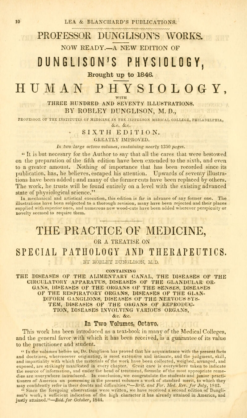 PROFESSORnDUITOUSON^^ NOW READY.—A NEW EDITION OF DUNGLISON'S PHYSIOLOGY, Brought up to 1846. HUMAN P HY S I O L 0 G Y, WITH THREE HUNDRED AND SEVENTif ILLUSTRATIONS. BY ROBLEY DUNGLISON, M. D., PEOFESSOE OF THE I.\STITUTES OF MEDICIJVE IN THE JEFFEKSGN MEDICAL COLLEGE, PHILADELPHIA, &C. &C. S I X T H E D I T I O N. GREATLY IMPROVED. In two large octavo volumes, containing nearly \25Q pages.  It is but necesary for the Author to say that all the cares that were bestowed on the preparation of the fifth edition have been extended to the sixth, and even to a greater amount. Nothing of importance that has been recorded since its publication, has, he believes, escaped his attention. Upwards of seventy illustra- tions have been added; and many of the former cuts have been replaced by others. The work, he trusts will be found entirely on a level with the existing advanced state of physiological science. In mechanical and artistical execution, this edition is far in advance of any former one. The illustrations liave been subjected to a thorough revision, many have been rejected and their places supplied with superior ones, and numerous new wood-cuts have been added vvlierever perspicuity or novelty seemed to require them. THE PRACTICE OF MEDICINE, OR A TREATISE ON SPECIAL PATHOLOGY AND THERAPEUTICS. BY ROBLET DLOsTGLISON, M.D. CONTAINING THE DISEASES OF THE ALIMENTARY CANAL, THE DISEASES OF THE CIRCULATORY APPARATUS, DISEASES OF THE GLANDULAR OR- GANS, DISEASES OF THE ORGANS OF THE SENSES, DISEASES OF THE RESPIRATORY ORGANS, DISEASES OF THE GLAN- DIFORM GANGLIONS, DISEASES OF THE NERVOUS SYS- TEM, DISEASES OF THE ORGANS OF REPRODUC- TION, DISEASES INVOLVING VARIOUS ORGANS, «!fec. &c. In Two Volumes, Octavo. This work has been introduced as a text-book in many of the Medical Colleges, and the general favor with which it has been received, is a guarantee of its value to the practitioner and student.  In the volumes before us, Dr. Dunglisnn lias proved that his acquaintance with the present facts and doctrines, wheresoever originating, is most extensive and intimate, and the judgment, skill, and impartiality with which the materials of the worli have been collected, weighed, arranged, and exposed, are strikingly manifested in every chapter. Great care is everywhere taken to indicate the source of information, and under the head ol treatment, formula of the most appropriate reme- dies are everywhere introduced. In conclusion, we congratulate the students and junior practi- tioners of America on possessing in the present volumes a work of standard merit, to which they may confidently refer in their doutsts and difficulties.—Brit, and For. Med. Rev. for July, 1842.  Since the foregoing observations were written, we have received a second edition of Dungli- son's work, a sufficient indication of the high character it has already attained in America, and justly attained.—Ibid, for October, 1844.