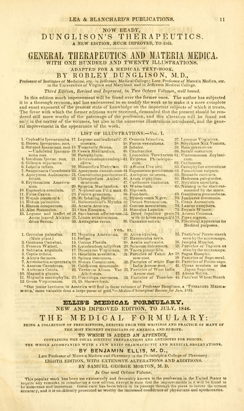 NOW READY, DUNGLISON'S THERAPEUTICS. A NEW EDITION, MUCH IMPROVED, TO 1S46. GENERAL THERAPEUTICS AND MATERIA MEDICA. WITH ONE HUNDRED AND TWENTY ILLUSTRATIONS. ADAPTED FOR A MEDICAL TEXT-BOOK. BY ROBLEY DUNGLISON, M.D., Professor of Institutes of Medicine, etc. in Jefferson Medical College; Late Professor of Materia Medica, etc. in the Universities of Virginia and Maryland, and in Jefferson Medical College. Third Edition, Revised and Improved, in Two Octavo Volumes, well hou-iLd. In this edition much improvement will be found over the former ones. The author has stthjected it to a thorough revision, and has endeavored to so modify the work as to make it a more complete and exact exponent of the present state of knowledge on the important .'subjects of which it treats. The favor with which the former editions were received, demanded that the present should be ren- dered still more worthy of the patronage of the profession, and this alteration will be found not only in the matter of the volumes, but also in the numerous illustrations introduced, and the gene- ral improvement in the appearance of the work. LIST OF ILLUSTRATIONS.—Vol. L 1. CepliaglisIpecacuanha. 17. Legume and leafletof C 37. Cetraria Tslandica, 57. I/ycopus Virginiciis. 2. Brown Ipecacuan. root. ohovata. 38. Fucus vesiculosus. 58. Strychnos Nax Vomica. 3. Striated ipecacuan. root IS. Tinnevelly Senna. 39 Inhaler. 59. Rma graveolt-ns. — Undulated Ipecacu- 19. Cassia Marilandica. 40. Cantharides. GO. Secale oornulum. anha root. 20. Podophyllum. 41. Leoiitodon Tarnxacum.fil. Cinnntnoraum Zeylani- 4. Tonidium Ipecac, root 21. llpliradendroncarnbogi-42. Erigerou I'hiladelplii- cum. 5. Gillenia stipulacea. o'ides. cum. 62. Cardamom. 6. Lobelia inflata. 22. Momordica E!ateri«m. 43 Arbutus Uva ursi. G3. Cariopliylliisaromaticus 7. Sans;uinariaCanadensis 23. Apocynum cannaliinunr]44. Kupatoriumpertbliatum.()4. Fceniculum vulgare. 8. Apocynum Aadrosaemi- 24. Convolvuluspai)(luralLis4.5. Asclepia.* tu!'wosa. 0.5. Monarda coceinea. folium. 25. Chenopodium Anlhel- 46. Arum triphyllum. 60. Hedeoma pulegioides. 9. Eryihronium America- mimiciim. 47. Carthamus linctorius. 67. Myrislica nioschata. num. 26. Spigelia Marilandica. 48. Warm-bath. 63..Nutmeg in ihe shell sur- 10. Euphorbia corollata. 27. N'^phrodium Filix max. 49. Hip-bath. rounded by the mace. 11. Ficus Carica. 23. Pnnica granatnm. 50 Fool-bath. 69. Gaultheria procuinbens. 12. Ricinis communis. 29, .30. Inhaling Bottles. 51. Hyoscyamus Niger. 70. Juniperus communis. 13. Rheum palmatum. 31. Balsamadend'n Myrrha. 52. Datura Stramonium. 71. Citrus Auranlium. 14. Rheum compaclum. 32. Acacia Arabica. 53. Conium maculatum. 72. Laurus camphora. 15. Aloe Socotorina. 33. Olea Europa?a. 54. Hamulus Lupnius. 73. Drymis Winleri. 16. Legume and leaflet of34 Saccharum officinarura.oo. Dried lupulinic gTain74 Acorus Ciilamus. Acute leaved Alexan- 35. Linuin usitatissimum. with its hilum magn:fi'd 75. Piper nigrum, drian Senna. 36. Astragalus verus. 56. Cannabis sativa. 76. Electrical Apparatus for Medical purposes. VOL. II. 1. Cocculus palmatus. 13. TTepatica Americana. 26. Abies excelsa. 35. Parlic's of Potato starch (Male plant.) 14. Indigo. 27. Ranunculus acris. seen by the microscope. 2. Gentiana Catesbsei. 15. Cornus Florida. 28. Aralia nudicaulis. 36. Janipha Manihot. 3. Frasera Walteri. 16. Liriodendron tulipifera 29. Solanum dulcamara, -37. Panicles of Tapioca as 4. Sabbatia angularis. 17. Dyospyros Virginiana. 30. Tacca pinnanfida. seen by the microscope. 5. Coptis trifolia. 13. Heuchera acerifolia. 31. Particles of Tahiti Ar-3S. Sagus Rumpliii. 6. Aletns farinosa. 19. SpirEea tomenlosa. row-root. .39 Particles of Sago-meal. 7. AristolochiaserpentariaSO. Stance Caroliniana. 32. Particles of white East 40. Particlesof Potato sago. 8. Asarura Canadense. 21. Colchiciim autumnale. India Arrow-root. 41. Cycas revoluta or the 9. Anthemis Cotula. 22. Veratritm Album. Var 33. Particles of West India Japan Sago-tree. 10. IVIagnolia glanca. Albirtorum. Arrow-root. 42. Avena Sativa. 11. JMagnoIia macrophylla. 23. Cm cifiiga racemosa- 34. Particles of Tous-les- 43. Parti's of Wheat Starch 12. Geum Virginianum. 24,25. Shower-bath. mois. Our junior brethren in America will find in these volumes of Professor Dunglison. a 'Thesaueits MsDiCJk- MiNUitt,' more valuable than a large purse of go\Ay—Mtdico-Chirurgical Review/or Jan, 1845. NEW AND IMPROVED EDITION, TO JULY, 1846. THE MED fc AL FOR M U L A R Y: BEING A COLLECTION OF PRESCRIPTIONS, DERIVED FROM THE WRITINGS AND PRACTICE OF MANY OF THE MOST EMINENT PHYSICIANS OF AMERICA AND EUROPE. TO WHICH IS ADDED AN APPENDIX, CONTAINING THE USUAL DIETETIC PREPARATIONS AND ANTIlJOTES FOR POISONS. THE WHOLE ACCOMPANIE.T WITH A FEW BRIEF PHARMACEUTIC AND MEDICAL OBSERVATIONS. BY BENJAMIN ELLIS, M.D., Late Professor of Materia Medica and Pharmacy in tlie Philadelphia College of Pharmacy. EIGHTH EDITION, WITH EXTENSIVE ALTERATIONS AND ADDITIONS. BY SAMUEL GEORGE MORTON, M. D. In One neat Octavo Volume. This popular work has been too extensively and favorably known to the profession in the United Slates to require any remarks in introducing a new edition, except to state that the improvements in it will be found to be numerous and important. Great care has been taken in its passage through the press to insure the utmost accuracy, and it is cojfidently presented as worthy the increased confidence of physicians and apothecaries.