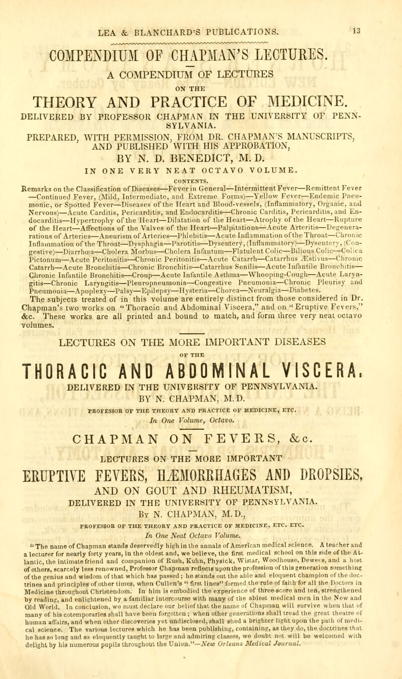 COMPENDIliroFcH^ LECTUEES. A COMPENDIUM OF LECTURES ON THE THEORY AND PRACTICE OF MEDICINE. DELIVERED BY PROFESSOR CHAPMAN IN THE UNIVERSITY OF PENN- SYLVANIA. PREPARED, WITH PERMISSION, FROM DR. CHAPMAN'S MANUSCRIPTS, AND PUBLISHED WITH HIS APPROBATION, BY N. D. BENEDICT, M. D. IN ONE VERY NEAT OCTAVO VOLUME. CONTENTS. Remarks on the Classification of Diseases—Fever in General—Intermittent Fever—Remittent Fever —Continued Fever, (Mild, Intermediate, and Extreme Forms)—Yellow Fever—Endemic Pneu- monic, or Spotted Fever—Diseases of the Heart and Blood-vessels, (Inflammatory, Organic, and Nervous)—Acute Carditis, Pericarditis, and Endocarditis—Chronic Carditis, Pericarditis, and En- docarditis—Hypertrophy of the Heart—Dilatation of the Heart—Atrophy of the Heart—Rupture of the Heart—Affections of the Valves of the Heart—Palpitations—Acute Arteritis—Degenera- rations of Arteries—Aneurism of Arteries—Phlebitis—Acute Inflammation of the Throat—Chronic Inflammation of the Throat—Dysphagia—Parotitis—Dysentery, (Inflammatory)—Dysentery, (Con- gestive)—Diarrhcea—Cholera Morbus—Cholera Infantum—Flatulent Colic—Bilious Colic—Colica Pictonum—Acute Peritonitis—Chronic Peritonitis—Acute Catarrh—Catarrhus iEstivus—Chronic Catarrh—Acute Bronchitis—Chronic Bronchitis—Catarrhus Senilis—Acute Infantile Bronchitis— Chronic Infantile Bronchitis—Croup—Acute Infantile Asthma—Whooping-Cough—Acute Laryn- gitis—Chronic Laryngitis—Pleuropneumonia—Congestive Pneumonia—Chronic Pleurisy and Pneumonia—Apoplexy—Palsy—Epilepsy—Hysteria—Chorea—Neuralgia—Diabetes. The subjects treated of in this volume are entirely distinct from those considered in Dr. Chapman's two works on Thoracic and Abdominal Viscera, and on Eruptive Fevers, «&c. These works are ail printed and bound to match, and form three very neal octavo volumes. LECTURES ON THE MORE IMPORTANT DISEASES OF THE THORACIC AND ABDOMINAL VISCERA. DELIVERED IN THE UNIVERSITY OF PENNSYLVANIA. BY N. CHAPMAN, M. D. PHOFESSOR OF THE THEORY AND PRACTICE OF MEDICINE, ETC. ' , In One Volume, Octavo. CHAPMAN ON FEVERS, &c. LECTURES ON THE MORE IMPORTANT ERUPTIVE FEVERS, HJIMORRHAGES AND DROPSIES, AND ON GOUT AND RHEUMATISM, DELIVERED IN THE UNIVERSITY OF PENNSYLVANIA. By N. CHAPMAN, M.D., PROFESSOR OF THE THEORY AND PRACTICE OF MEDICINE, ETC. ETC. In One Neat Octavo Volume. The name of Chapman stands deservedly high in the annals of American medical science. A teacher and a lecturer for nearly forty years, in the oldest and, we believe, the first medical school on this side of the At- lantic, the intimate friend and companion of Rush, Kuhn, Physick, Wislar, Woodhouse, Dewees, and a host of others, scarcely less renowned. Professor Chapman reflecisuponlhe profession of this generation something of the genius and wisdom of that which has passed; he stands out the able and eloquent champion of the doc- trines and principles of other times, when Cullen's  first lines formed the rule of faiih for all tlie Doctors in Medicine throughout Christendom. In him is embodied the experience of threescore and ten, strengthened by reading, and enlightened by a familiar intercourse with many of the ablest medical men in the New and Old World. In conclusion, we njust declare our belief that the name of Chapman will survive when thai of many of his cotemporaries shall have been forgotten ; when other generations shall ireid the great theatre of human affairs, and when other discoveries yet undisclosed, shall shed a brighter light upon the path of medi- cal science. The various lectures which he has been publishing, containing, as they do, the doctrines that he has so long and so eloquently taught to large and admiring classes, we doubt not will be welcomed with delight by his numerous pupils throughout the Union.—iVeio Orleans Medical Journal.