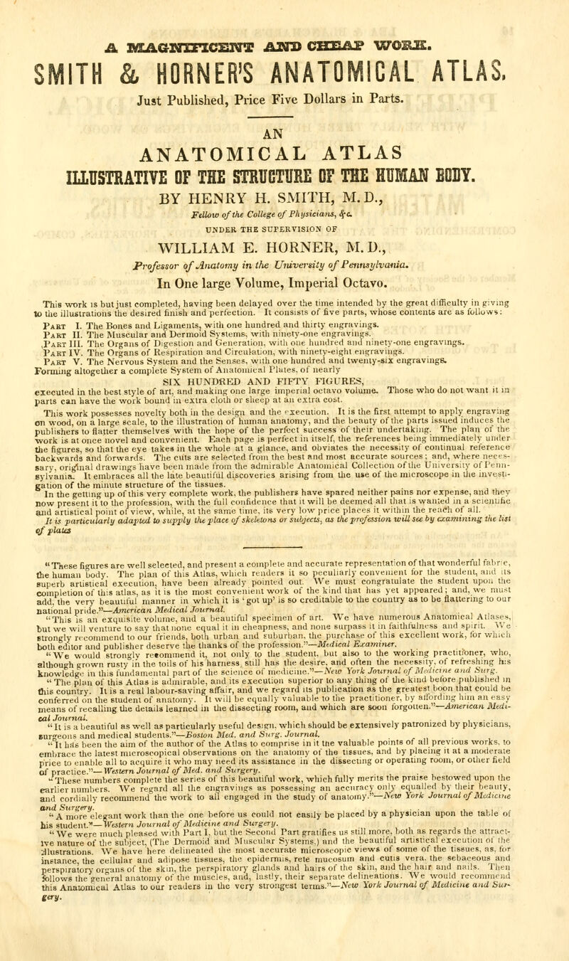SMITH & HORNER'S ANATOMICAL ATLAS. Just Published, Price Five Dollars in Parts. AN ANATOMICAL ATLAS lUUSTRATIVE OF THE STKTJGTURE OF THE HUMAN EQBY. BY HENRY H. SMITH, M.D., Fellow of the College of Phxjsiciam, S^c UNDER THE SUPERVISION OF WILLIAM E. HORNER, M. U., Professor of Anatomy in the Univerdty of PennsylvMua, In One large Volume, Imperial Octavo. This work is but just completed, having been delayed over the time intended by the great difficulty in giving to the illustrations the desired finish and perfection. It consists of five parts, v^hose contents are as follow*: Part I. The Bones and Ligaments, witli one hundred and thirty engravings. Part II. The Muscular and Dermoid Systems, virith ninet>'-one engravings. jPart III. The Organs of Digestion and Generation, witli one hundred and ninety-one engravings. Part IV. The Organs of Respiration and Circulation, with ninety-eight engravings. Part V. The Nervous System and the Senses, with one hundred and twenty-six engravings. Forming altogether a complete System of Anatoiuical Plates, of nearly SIX HUNDRED AND FIFTY FIGURES, executed in the best style of art, and making one large imperial octavo volume. Those wlio do not want it in parts can have the work bound in extra cloth or sheep at an extra cost. Tliis work possesses novelty both in the design and the execution. It is the first attempt to apply engraving on wood, on a large scale, to the illustration of human anatomy, and the beauty of the parts issued induces the publishers to flatter themselves with the hope of the perfect success of their undertaking. The plan of the ■work is at once novel and convenient. Each page is perfect in itself, tlie references being immediately under the figures, so that the eye takes in the whole at a glance, and obviates the necessity of continual reference backwards and forwards. The cuts are selected from the best and most accurate sources; and, where neces- sary, original drawings have been made I'rom the admirable Anatomical Collection of the University of Penn- sylvania. It embraces all the late beautiful discoveries arising from tlie use of the microscope in the investi- gation of the minute strucmre of the tissues. In the getting up of this very complete work, the publishers have spared neither pains nor expense, and they now present it to the profession, with the full confidence that it will be deemed all that is wanted in a scientific and artistical point of view, while, at the same time, its very low price places it within the reach of all. It is partindarly adapted to supjily the place of skeletons or subjects, as the profession will see by examining the list of plates  These fi<Tires are well selected, and present a complete and accurate representation of that wonderful fabric, the human body. The plan of this Atlas, which renders it so peculiarly convemenl for the student, and us superb artistical execution, have been already pointed out. We must congratulate the student upon the completion of this atlas, as it is the most convenient work of the kind that has yet appeared; and, we must add, the very beautiful manner in which it is 'got up' is so creditable to the country as to be flattering to our national pride.—American Medical Journal. . , , This IS an exquisite volume, and a beautiful specimen of art. We have numerous Anatomical Atlases,! but we will venture to say that none equal it in cheapness, and none surpass it in faithfulness and spirit. We strongly recommend to our friends, both urban and suburljan, the purchase of this excellent work, for which both editor and publisher deserve the thanks of the profession.—JVffrfscai Exayniner. We would strongly re«ommend it, not only to the student, but also to the working practiti'oner, who, although grown rusty in the toils of his harness, still has the desire, and often the necessity, of refreshing his knowledge in this fundamental part of the science of medicine.—iVew York Jo^irnal of Mrduine and Surg.  The plan of this Atlas is admirable, and its execution superior to any thing ot tlie kind before published in this country. It is a real labour-saving affair, and we regard its publication as the greatest boon that could be conferred on the student of anatomy. It will be equally valuable to the practitioner, by allording hiin an easy means of recalling the details learned in tlie dissecting room, and which are soon forgotten.—.ilmenca/i Medi- cal Journal. • i i, i ■ ■  It is a beautiful as well as particularly useful design, which should be extensively patronized by physicians. Burgeons and medical students.—Boston Med. and Surg. Journal.  It hits been the aim of the author of the Atlas to comprise in it ttie valuable points of all previous works, to embrace the latest microscopical observations on tlie anatomy of the tissues, and by placing it at a moderate price to enable all to acquire it who may need its assistance in the dissecting or operating room, or other field of practice.—WM!<rn Journal of Med. and Surgery. These numbers complete the series of this beautiful work, which fully merits the praise bestowed upon the earlier numbers. AVe regard all the engravings as possessing an accuracy only equalled by their beamy, and cordially recommend the work to all engaged in the study of anatomy.—A'ew York Journal of Medicine and Surgery. , ■ • , t, , A more elegant work than the one before us could not easily be placed by a physician upon the table of his student.*—Veitem Journal of Medicine and Surgery. We were much pleased with Part I, but the Second Part gratifies us still more, both as regards the attract- ive nature of the subject, (The Dermoid and Muscular Systems.) and the beautiful artistical execution of ihe Illustrations. We have here delineated the most accurate microscopic views of some of the tissues, as. for instance the cellular and adipose tissues, the epidermis, rete mucosum and cutis vera, the sebaceous and perspiratory or-ans of the skin, the perspirator)' glands and hairs of tiie skin, and the hair and nails. Then follows the general anatomy of the muscles, and, lastly, their separate delineations. We would recomnicnd this Anatomical Atlas to our readers in the very strongest terms.—JVm/> York Journal of Medicine and Sur- gery.