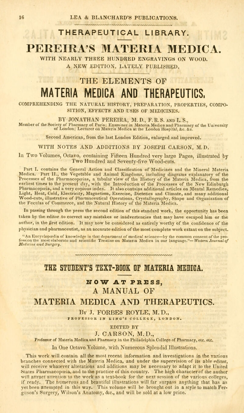 THERAPEUTICAL LIBRARY. PEREIRA'S MATERIA MEDICA. WITH NEARLY THREE HUNDRED ENGRAVINGS ON WOOD. A NEW EDITION, LATELY PUBLISHED. THE ELEMENTS OF MATERIA MEDICA AND THERAPEUTICS. COMPREHENDING THE NATURAL HISTORY, PREPARATION, PROPERTIES, COMPO- SITION, EFFECTS AND USES OF MEDICINES. BY JONATHAN PEREIRA, M. D., F. R. S. and L. S., Member of the Society of Pharmacy of Paris; Examiner in Materia Medica and Pharmacy of the University of London; Lecturer on Materia Medica at the London Hospital, &c. &c. Second American, from the last London Edition, enlarged and improved. WITH NOTES AND ADDITIONS BY JOSEPH CARSON, M.D. In Two Volumes, Octavo, containing Fifteen Hundred very large Pages, illustrated by- Two Hundred and Seventy-five Wood-cuts. Part I. contains the General Action and Classification of Medicines and the Mineral Materia .Medica. Part II., the Vegetable and Animal Kingdoms, including diagrams explanatory of the l>rocesses of the Pharmacopoeias, a tabular view of the History of the Materia Medica, from the earliest times to the present day, with the Introduction of the Processes of the New Edinburgh Pharmacoposia, and a very copious index. It also contains additional articles on Mental Remedies, Light, Heat, Cold, Electricity, Magnetism, Exercise, Dietetics and Climate, and many additional Wood-cuts, illustrative of Pharmaceutical Operations, Crystallography, Shape and Organization of the Feculas of Commerce, and the Natural History of the Materia Medica. In passing through the press the second edition of this standard work, the opportunity has been taken by the editor to correct any mistakes or inadvertencies that may have escaped him or the autlior, in the first edition. It may now be considered as entirely worthy of the confidence of the physician and pharmaceutist, as an accurate edition of the most complete work extant on the subject. An Encyclopoedia of knowledge in that department of medical science—by the common consent of the pro- fession the most elaborate and scientific Treatise on Materia Medica incur language.—Western Journal of Medicine and Surgery. THE STUDENT'S TEXT-BOOK OF MATERIA MEBICA. NCW AT PRESS, A MANUAL OF MATERIA MEDICA AND THERAPEUTICS. By J. FORBES ROYLE, M. D., PROFESSOK IN KING'S COLLEGE, LONDON. EDITED BY J. CARSON, M.D., Professor of Materia Medica and Pharmacy in tlie Philadelphia College of Pharmacy, etc. etc. In One Octavo Volume, with Numerous Splendid Illustrations. This work will contain all the most recent information and investigations in the various branches connected with the Materia Medica, and under the supervision of its able editor, will receive whatever alterations and additions may be necessary to adapt it to the United States Pharmacopoeia, and to the practice of this country. The high character of the author will attract attention to the work as a text-book for the next session of the various colleges, if ready. The numerous and beautiful illustrations will far surpass anything that has as yet been attempted in this way. This volume will be brought out in a style to match Fer- guson's Surgery, Wilson's Anatomy, &c., and will be sold at a low price.