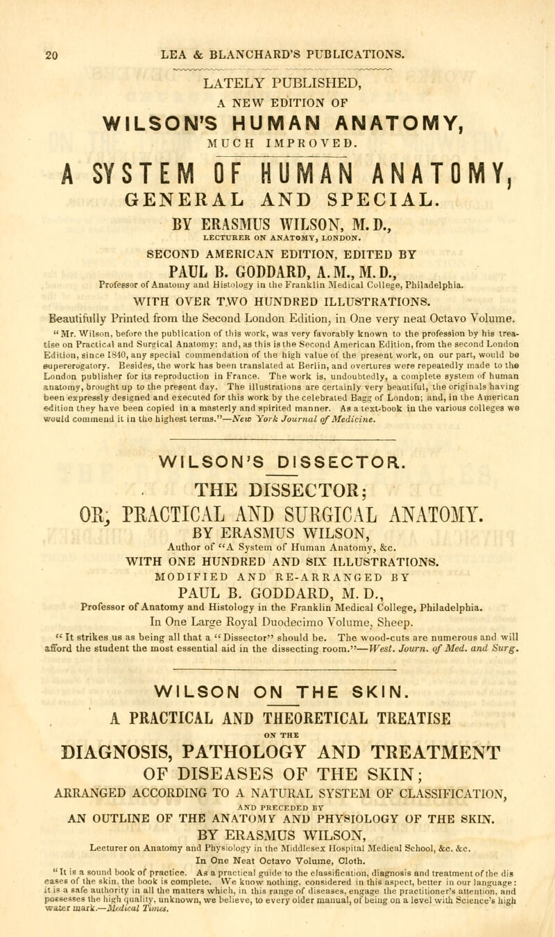 LATELY PUBLISHED, A NEW EDITION OF WILSON^S HUMAN ANATOMY, MUCH IMPROVED. A SYSTEM OF HUMAN ANATOMY, GENERAL AND SPECIAL. BY ERASMUS WILSON, M.D., LECTURER ON ANATOMY, LONDON. SECOND AMERICAN EDITION, EDITED BY PAUL B. GODDARD, A. M., M. D., Professor of Anatomy and Histology in the Franklin Medical College, Philadelphia. WITH OVER TWO HUNDRED ILLUSTRATIONS. Beautifully Printed from the Second London Edition, in One very neat Octavo Volume.  Mr. Wilson, before the publication of this work, was very favorably known to the profession by his trea- tise on Practical and Surgical Anatomy: and, as this is the Second American Edition, from the second London Edition, since 1840, any special commendation of the high value of the present work, on our part, would be mipererogatory. Besides, the work has been translated at Berlin, and overtures were repeatedly made to the London publisher for its reproduction in France. The work is, undoubtedly, a complete system of human anatomy, brought up to the present day. The illustrations are certainly very beautiful, the originals having been expressly designed and executed for this work by the celebrated Bagg of London; and, in the American edition they have been copied in a masterly and spirited manner. As a text-book in the various colleges we would commend it in the highest terms.—New York Journal of Medicine. WILSON'S DISSECTOR. THE DISSECTOR; OE, PEACTICAL AND SURGICAL ANATOMY. BY ERASMUS WILSON, Author of A System of Human Anatomy, &c. WITH ONE HUNDRED AND SIX ILLUSTRATIONS. MODIFIED AND RE-ARRANGED BY PAUL B. GODDARD, M. D., Professor of Anatomy and Histology in the Franklin Medical College, Philadelphia. In One Large Royal Duodecimo Volume, Sheep.  It strikes us as being all that a Dissector should be. The wood-cuts are numerous and will afibrd the student the most essential aid in the dissecting room.—West. Journ. of Med. and Surg. WILSON ON THE SKIN. A PRACTICAL AND THEORETICAL TREATISE ON THE DIAGNOSIS, PATHOLOGY AND TREATMENT OF DISEASES OF THE SKIN; ARRANGED ACCORDING TO A NATURAL SYSTEM OF CLASSIFICATION, AND PRECEDED BY AN OUTLINE OF THE ANATOMY AND PHYSIOLOGY OF THE SKUV. BY ERASMUS WILSON, Lecturer on Anatomy and Physiology in the Middlesex Hospital Medical School, &c. &c. In One Neat Octavo Volume, Cloth.  It is a sound book of practice. As a practical guide to the classification, diagrnosis and treatment of the dig eases of the skin, the hook is complete. We know nothing, considered iii this aspect, better in our language: it is a safe authority in all the matters which, in this range of diseases, engage the practitioner's attention, and possesses the high quality, unknown, we believe, to every older manual, o( being on a level with Science's high waier mank.—Medical Times.