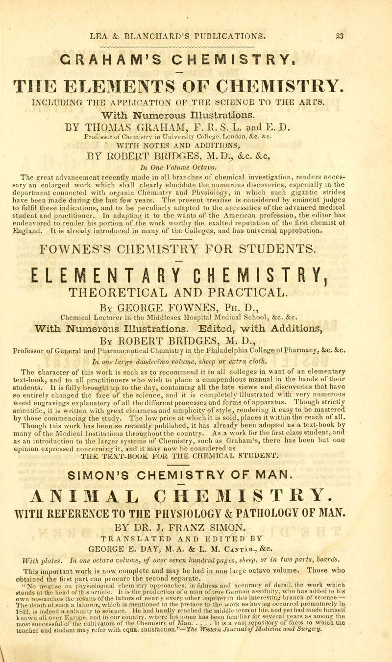 GRAHAM'S CHEMISTRY, THE ELEMENTS OF CHEMISTRY. LNCLUDING THE APPLICATION OF THE SCIENCE TO THE ARTS. With Numerous Illustrations. BY THOMAS GRAHAM, F. R. S. L. and E. D. Professor of Chemistry in University College. London, &c. (Sec. WITH NOTES AND ADDITIONS, BY ROBERT BRIDGES, M. D., &c. &c, In One Volume Octavo. The great advancement recently made in all branches of chemical investigation, renders neces- sary an enlarged work which shall clearly elucidate the numerous discoveries, especially in the department connected with organic Chemistry and Physiology, in which such gigantic strides have been made during the last few years. The present treatise is considered by eminent judges to fulfil these indications, and to be peculiarly adapted to the necessities of the advanced medical Btudent and practitioner. In adapting it to the wants of the American profession, the editor has endeavored to render his portion of the work worthy the exalted reputation of the first chemist ot England. It is already introduced in many of the Colleges, and has universal approbation. FOWNES'S CHEMISTRY FOR STUDENTS. ELEMENTARY CHEMISTRY THEORETICAL AND PRACTICAL. J By GEORGE FOWNES, Ph. D., Chemical Lecturer in the Middlesex Hospital Medical School, &c. &c. With Numerous Illustrations. Edited, -with Additions, By ROBERT BRIDGES, M. D., Professor of General and Pharmaceutical Chemistry in the Philadelphia College of Pharmacy, &c.&c. In one large duodecimo volume, sheep or extra cloth. The character of this work is such as to recommend it to all colleges in want of an elementary text-book, and to all practitioners who wish to place a compendious manual in the hands of their students. It is fully brought up to the day, containing all the late views and discoveries that have so entirely changed the face of the science, and it is completely illustrated with very numerous wood engravings explanatory of all the different processes and forms of apparatus. Though strictly scientific, it is written with great clearness and simplicity of style, rendering it easy to be mastered by those commencing the study. The low price at which it is sold, places it within the reach of all. Though tfiis work has been so recently published, it has already been adopted as a text-book by many of the Medical Institutions throughout the country. As a work for the first class student, and as an introduction to the larger systems of Chemistry, such as Graham's, there has been but one opinion expressed concerning it, and it may now he considered as THE TEXT-BOOK FOR THE CHEMICAL STUDENT. SIMON'S CHEMj^STRY OF MAN. ANIMAL CHEMISTRY. WITH REFERENCE TO THE PHYSIOLOGY & PATHOLOGY OF MAN. BY DR. J. FRANZ SIMON. TRANSLATED AND EDITED BY GEORGE E. DAY, M. A. & L. M. Cantab., &c. With plates. In one octavo volume, of over seven hundred pages, sheep, or in two parts, boards. This important work is now complete and may be had in one large octavo volume. Those who obtained the first part can procure the second separate. •' No treatise on physiological chemistry approaches, in fulness and accuracy of detail, the work which stands at the head of this article. It is the production of a man of true German assiduity, who has added to his own researches the results of the labors of nearly every other inquirer in this interesting!: branch of science.— The death of such a laborer, which is mentioned in the preface to the work as having occurred prematurely in 1S12, is indeed a calamity to science. He had hardly reached the middle term of life, and yet had made himself known all over Europe, and in our country, where his name has been tamiliar for several years as among the most successful of the cultivators of the Chemistry of Man It is a vast repository of facts, to which ite teacher aud student may refer with equal satisfaction.—Ifte Western Journalof Medicine and Surgeru-