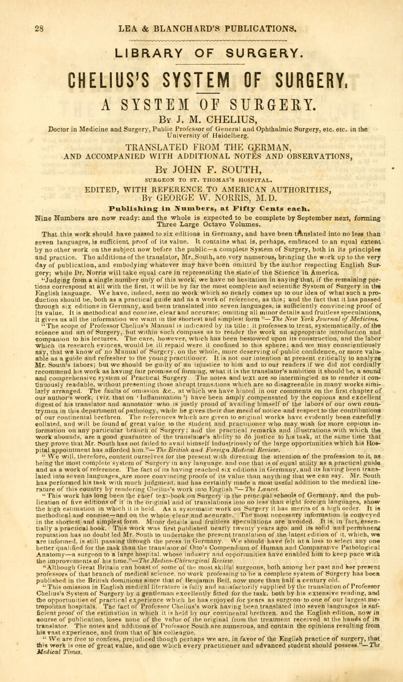 LIBRARY OF SURGERY. CHELIUS'S SYSTEM OF SURGERY. A SYSTEM OF SURGEEY. By J. M. CHELIUS, Doctor in Medicine and Surgery, Public Professor of General and Ophthalmic Surgery, etc. etc. in the University of Heidelberg. TRANSLATED FROM THE GERMAN, AND ACCOMPANIED WITH ADDITIONAL NOTES AND OBSERVATIONS, By JOHN F. SOUTH, SURGEON TO ST. THOMAS'S HOSPITAL. EDITED, WITH REFERENCE TO AMERICAN AUTHORITIES, By GEORGE W. NORRIS, M.D. Publishing in Numbers, at Fifty Cents eacH. Nine Numbers are now ready: and the whole is expected to be complete by September next, forming Three Large Octavo Volumes. That this work should have passed to six editions in Germany, and have been tAnslated into no less than seven languages, is sufficient proof of its value. It contains what is, perhaps, embraced to an equal extent by no other work on the subject now before the public—a complete System of Surgery, both in its principles and practice. The additions of the translator, IVIr. South, are very numerous, bringing the work up to the very day of publication, and embodying whatever may have been omitted by the author respecting English Sur- gery; while Dr. Norris will lake equal care in representing the state of the Science in America. '■Judging from a single number only of this work, we have no hesitation in saying that, if the remaining por- tions correspond at all with the first, it will be by far the most complete and scientific System of Surgery in ths Knglish language. We have, indeed, seen no work which so nearly comes up to our idea of what such a pro- duction should be, both as a practical guide and as a work of reference, as this; and the fact that it has passed through six editions in Germany, and been translated into seven languages, is sufficiently convincing proof of its value. It is methodical and concise, clear and accurate; omiiting all minor details and fruitless speculations, it gives us all the information we want in the shortest and simplest form — The New York Journal of MedicinA. The scope of Professor Chelius's Manual is indicated by its title: it professes to treat, systematically, of the science and art of Surgery, but within such compass as to render the work an appropriate introduction and companion to his lectures. The care, however, which has been bestowed upon its construction, and the labor which its research evinces, would be ill repaid were it confined to this sphere; and we may conscientiously say, that we know of no Manual of Surgery, on the whole, more deserving of public confidence, or more vali*- able as a guide and refresher to the young practitioner. It is not our intention at present critically to analyze Mr. South's labors; but we should be guilty of an injustice to him and to our readers if we did not cordially recommend his work as having fair promise of forming, what it is the translator's ambition it should be, a sound and comprehensive system of Practical Surgery. The notes and text are so intermingled as to render it coit- tinuously readable, without presenting those abrupt transitions which are so disagreeable in many viorks simi- larly arranged. The faults of omission &c., at which we have hinted in our comments on the first chapter of our author's work, (viz. that on 'Inflammation') have been amply compensated by the copious and excellent digest of his translator and annotalor who is justly proud of availing himself of the labors of our own coun- trymen in this department of pathology, while he gives their due meed of notice and respect to the contributions of our continental brethren. The references which are given to original works have evidently been carefully collated, and will be found of great value lo ihe student and practitioner who may wish lor more copious in- formation on any particular branch of Surgery; and the practical remarks and illustrations with which the work abounds, are a good guarantee of the translator's ability lo do justice to his task, at the same time that they prove that Mr. South has not failed to avail himself industriously of the large opportunities which his Hos- pital appointment has afforded him.—T/te British and Foreign Medical Review.  We will, therefore, content ourselves for the present with directing the attention of the profession to it, as being the most complete system of Surgery in any language, and one that is of equal utility as a practical guide and as a work of reference. The fact of ils having reached six editions in Germany, and its having been irsns- lated into seven languages,.are more convincing proofs of its value ilian anything that we can say. Mr. South has performed his task with much judgment, and has certainly made a most useful addition to the medical lite- rature of this country by rendering Chelius's work into English —The Lancet. This work has long been the chief texi-book on Surgery in the principal schools of Germany, and the pub- lication of five editions of it in the original and of translations into no less than eight foreign languages, show the high estimation in which it is held. As a sysiemalic work on Surgery it has merits of a high order. It is methodical and concise—and on the whole clear and aeeurate. The most necessary information is conveyed in the shortest and simplest form. Minor details and fruitless speculations are avoided. It is, in fact, essen- tially a practical book. This work was first published nearly twenty years ago. and its solid and permanent reputation has no doubt led Mr. S^outli to undertake ihe present translation of the latest edition of it. which, w« are informed, is still passing through ihe press in (lermany. Wn should have felt at a loss to select any one better qualified for the task than the translaior of Otto's Compendium of Human and Comparative Pathological Anatomy—a surgeon to a large hospital, whose induisiry and opporiunities have enabled him to keep pace with the improvements of his time.—The Medico-Chirurgical Recie^v. Although Great Britain can boast of some of the most skilful surgeons, both among her past and her present professorsof that branch of medical science, no vi'ork professing to be a complete system of Surgery has beea published in the British dominions since that of Benjamin Bell, now more than half a century old. This omission in English medical literature is fully ami saiisfactorily .supplied by the translation of Professor Chelius's System of Surgery by a gentleman excellently fitted for ihe task, both by his extensive reading, and the opportunities of practical experience which he has enjoyed for years as surgeon- to one of our largest me- tropolitan hospitals. The fact of Professor Chelius's work having been translated into seven languages is suf- ficient proof of the estimation in which it is held by our continental brethren, and the English edition, now in •ourse of publication, loses none of the value of ihe original from the treatment received at the hands of its translator. The notes and additions of Professor South are numerous, and contain the opinions resulting from his vast experience, and from that of his colleague.  We are free to confess, prejudiced though perhaps we are, in favor of the English practice of surgery, that ftis work is one of great value, and one which every practitioner and advanced student should possess.—The Medical Tiines.