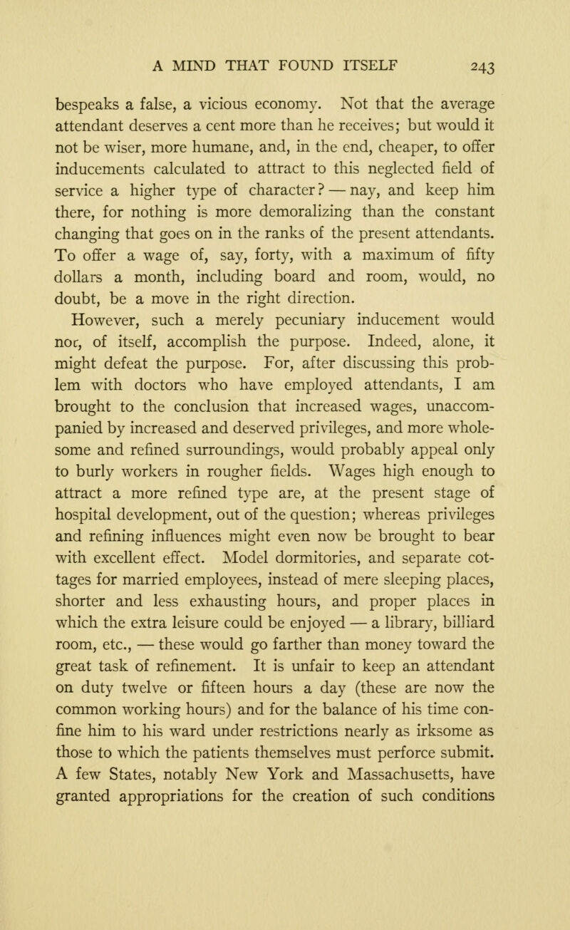 bespeaks a false, a vicious economy. Not that the average attendant deserves a cent more than he receives; but would it not be wiser, more humane, and, in the end, cheaper, to offer inducements calculated to attract to this neglected field of service a higher type of character ? — nay, and keep him there, for nothing is more demoralizing than the constant changing that goes on in the ranks of the present attendants. To offer a wage of, say, forty, with a maximum of fifty dollars a month, including board and room, would, no doubt, be a move in the right direction. However, such a merely pecuniary inducement would noc, of itself, accomplish the purpose. Indeed, alone, it might defeat the purpose. For, after discussing this prob- lem with doctors who have employed attendants, I am brought to the conclusion that increased wages, unaccom- panied by increased and deserved privileges, and more whole- some and refined surroundings, would probably appeal only to burly workers in rougher fields. Wages high enough to attract a more refined type are, at the present stage of hospital development, out of the question; whereas privileges and refining influences might even now be brought to bear with excellent effect. Model dormitories, and separate cot- tages for married employees, instead of mere sleeping places, shorter and less exhausting hours, and proper places in which the extra leisure could be enjoyed — a library, billiard room, etc., — these would go farther than money toward the great task of refinement. It is unfair to keep an attendant on duty twelve or fifteen hours a day (these are now the common working hours) and for the balance of his time con- fine him to his ward under restrictions nearly as irksome as those to which the patients themselves must perforce submit. A few States, notably New York and Massachusetts, have granted appropriations for the creation of such conditions