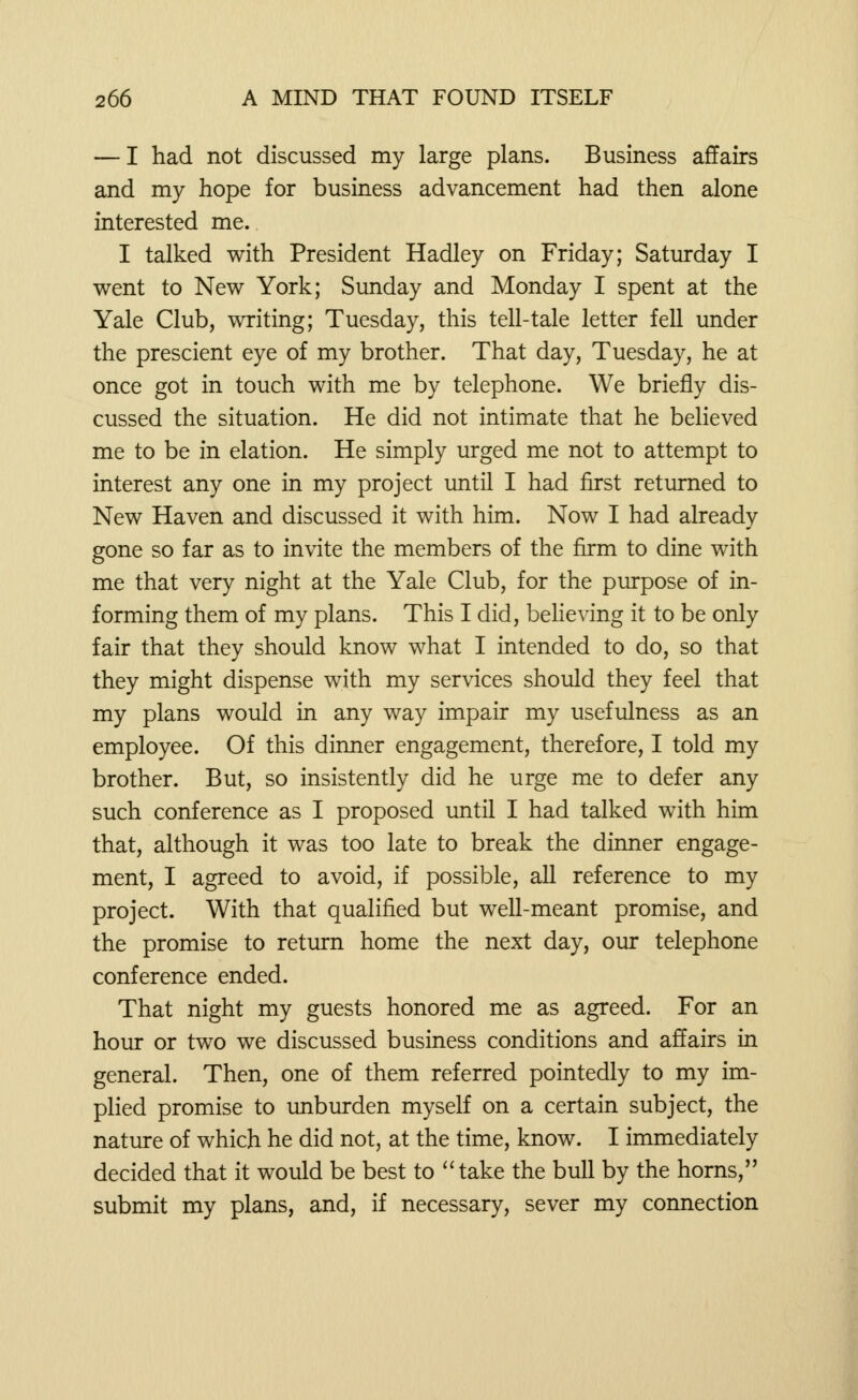 — I had not discussed my large plans. Business affairs and my hope for business advancement had then alone interested me. I talked with President Hadley on Friday; Saturday I went to New York; Sunday and Monday I spent at the Yale Club, writing; Tuesday, this tell-tale letter fell under the prescient eye of my brother. That day, Tuesday, he at once got in touch with me by telephone. We briefly dis- cussed the situation. He did not intimate that he believed me to be in elation. He simply urged me not to attempt to interest any one in my project until I had first returned to New Haven and discussed it with him. Now I had already gone so far as to invite the members of the firm to dine with me that very night at the Yale Club, for the purpose of in- forming them of my plans. This I did, believing it to be only fair that they should know what I intended to do, so that they might dispense with my services should they feel that my plans would in any way impair my usefulness as an employee. Of this dinner engagement, therefore, I told my brother. But, so insistently did he urge me to defer any such conference as I proposed until I had talked with him that, although it was too late to break the dinner engage- ment, I agreed to avoid, if possible, all reference to my project. With that qualified but well-meant promise, and the promise to return home the next day, our telephone conference ended. That night my guests honored me as agreed. For an hour or two we discussed business conditions and affairs in general. Then, one of them referred pointedly to my im- plied promise to unburden myself on a certain subject, the nature of which he did not, at the time, know. I immediately decided that it would be best to take the bull by the horns, submit my plans, and, if necessary, sever my connection